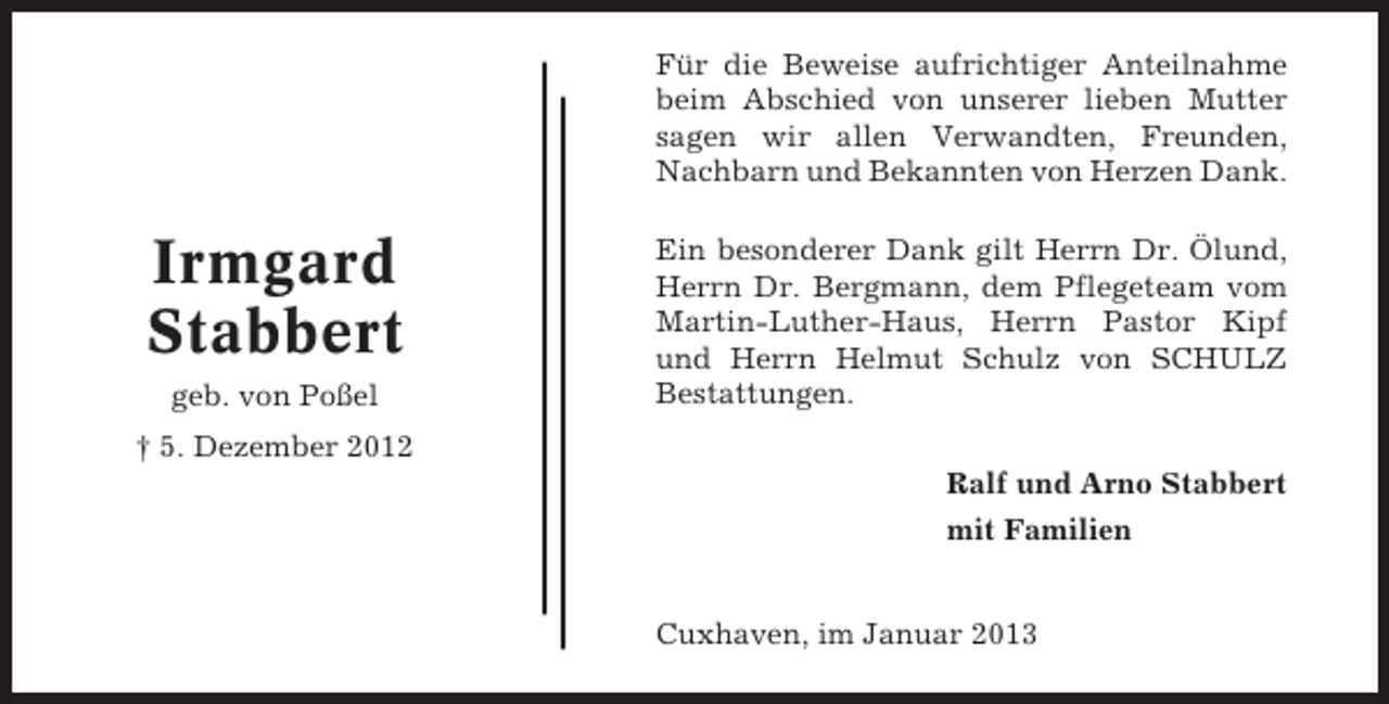 <p>Für die Beweise aufrichtiger Anteilnahme<br />beim Abschied von unserer lieben Mutter<br />sagen wir allen Verwandten, Freunden,<br />Nachbarn und Bekannten von Herzen Dank.</p><p>Irmgard<br />Stabbert<br />geb. von Poßel</p><p>Ein besonderer Dank gilt Herrn Dr. Ölund,<br />Herrn Dr. Bergmann, dem Pflegeteam vom<br />Martin-Luther-Haus, Herrn Pastor Kipf<br />und Herrn Helmut Schulz von SCHULZ<br />Bestattungen.</p><p>† 5. Dezember 2012<br />Ralf und Arno Stabbert<br />mit Familien</p><p>Cuxhaven, im Januar 2013</p>