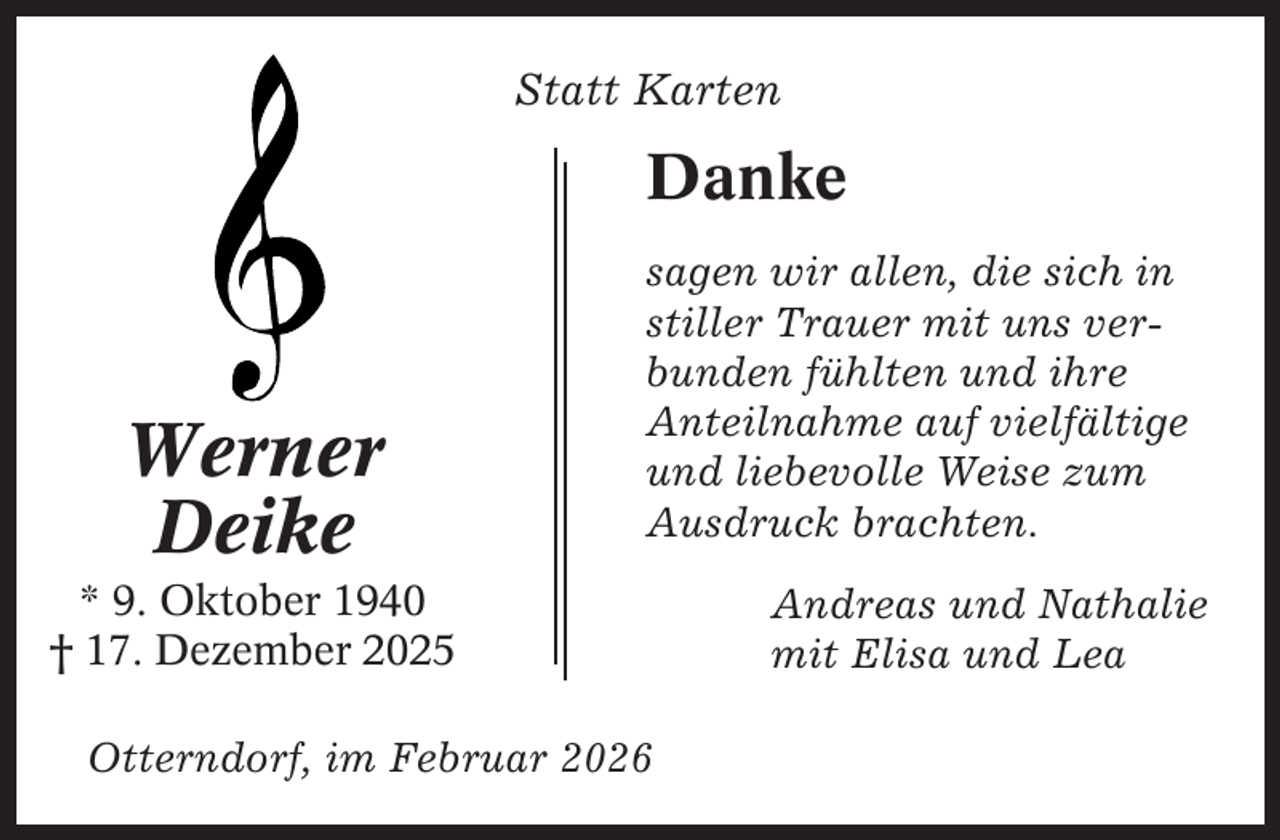 <p>Statt Karten</p><p>Danke</p><p>Werner<br />Deike</p><p>sagen wir allen, die sich in<br />stiller Trauer mit uns verbunden fühlten und ihre<br />Anteilnahme auf vielfältige<br />und liebevolle Weise zum<br />Ausdruck brachten.</p><p>* 9. Oktober 1940<br />† 17. Dezember 2025<br />Otterndorf, im Februar 2026</p><p>Andreas und Nathalie<br />mit Elisa und Lea</p>