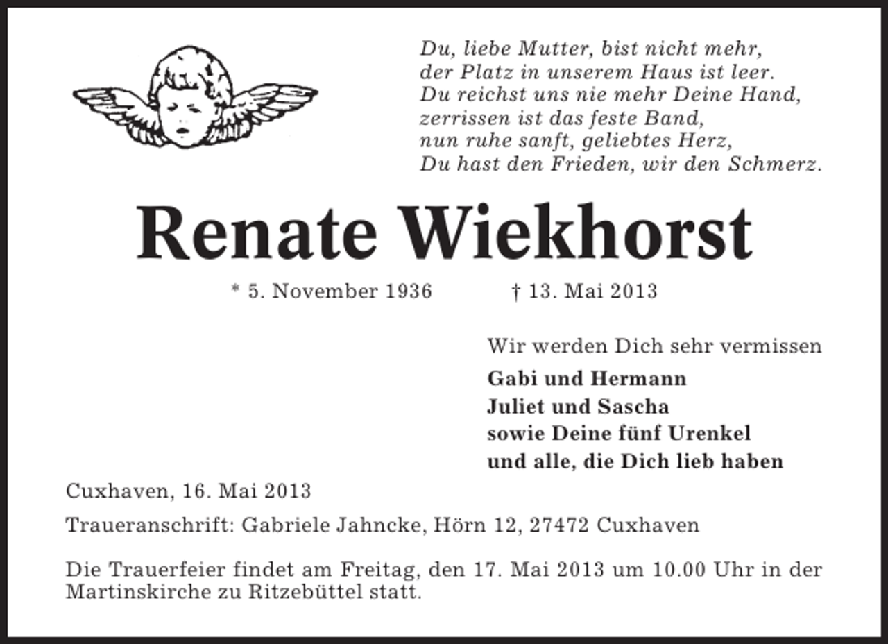 <p>Du, liebe Mutter, bist nicht mehr,<br />der Platz in unserem Haus ist leer.<br />Du reichst uns nie mehr Deine Hand,<br />zerrissen ist das feste Band,<br />nun ruhe sanft, geliebtes Herz,<br />Du hast den Frieden, wir den Schmerz.</p><p>Renate Wiekhorst<br />* 5. November 1936</p><p>† 13. Mai 2013<br />Wir werden Dich sehr vermissen<br />Gabi und Hermann<br />Juliet und Sascha<br />sowie Deine fünf Urenkel<br />und alle, die Dich lieb haben</p><p>Cuxhaven, 16. Mai 2013<br />Traueranschrift: Gabriele Jahncke, Hörn 12, 27472 Cuxhaven<br />Die Trauerfeier findet am Freitag, den 17. Mai 2013 um 10.00 Uhr in der<br />Martinskirche zu Ritzebüttel statt.</p>