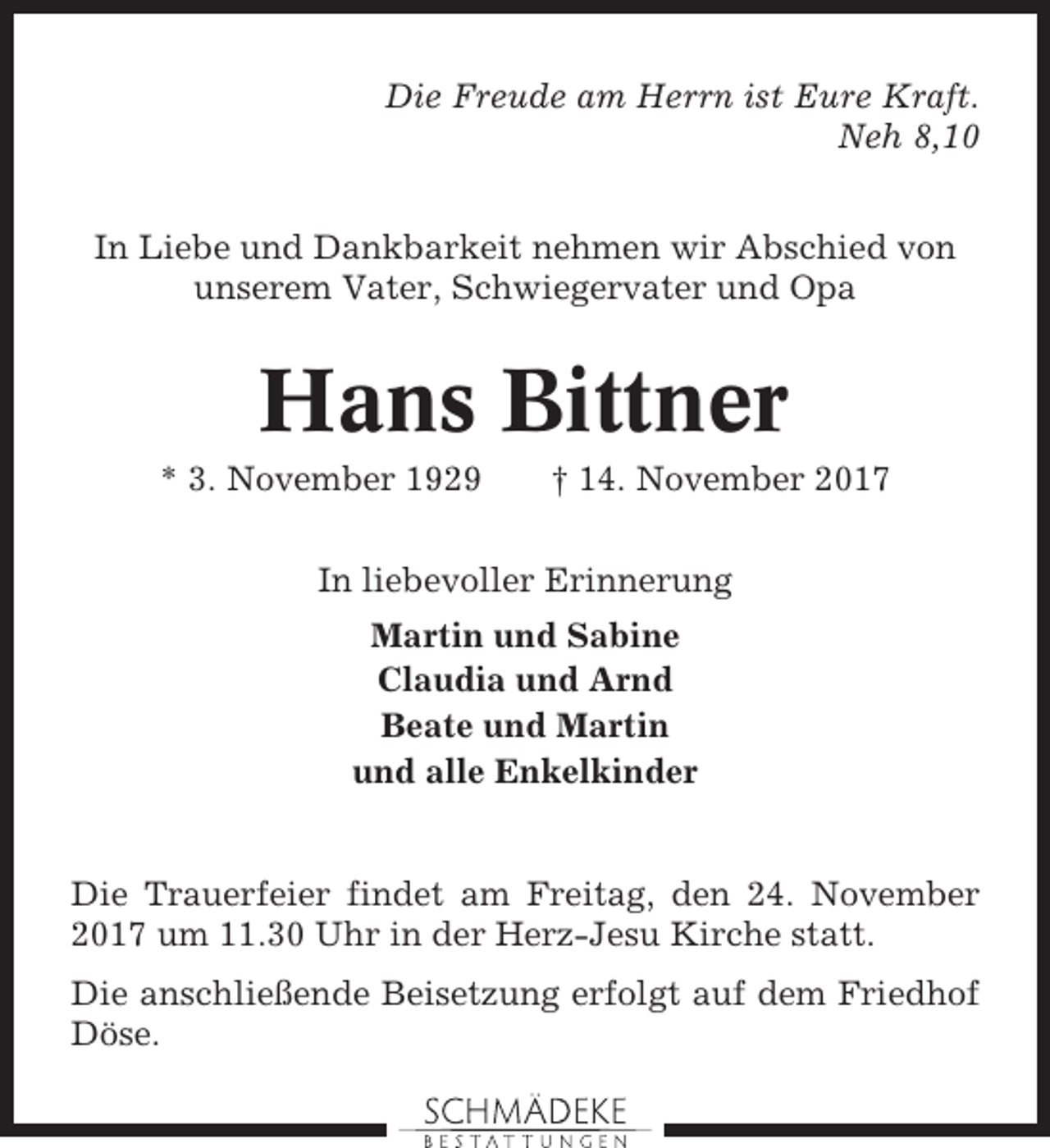 <p>Die Freude am Herrn ist Eure Kraft.<br />Neh 8,10<br />In Liebe und Dankbarkeit nehmen wir Abschied von<br />unserem Vater, Schwiegervater und Opa</p><p>Hans Bittner<br />* 3. November 1929</p><p>† 14. November 2017</p><p>In liebevoller Erinnerung<br />Martin und Sabine<br />Claudia und Arnd<br />Beate und Martin<br />und alle Enkelkinder</p><p>Die Trauerfeier findet am Freitag, den 24. November<br />2017 um 11.30 Uhr in der Herz-Jesu Kirche statt.<br />Die anschließende Beisetzung erfolgt auf dem Friedhof<br />Döse.</p>