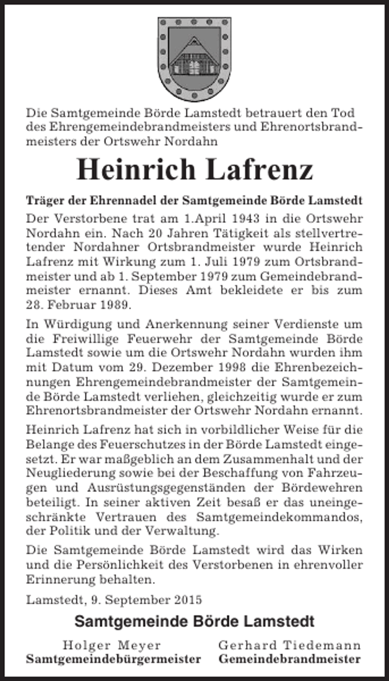 <p>Die Samtgemeinde Börde Lamstedt betrauert den Tod<br />des Ehrengemeindebrandmeisters und Ehrenortsbrandmeisters der Ortswehr Nordahn</p><p>Heinrich Lafrenz<br />Träger der Ehrennadel der Samtgemeinde Börde Lamstedt<br />Der Verstorbene trat am 1.April 1943 in die Ortswehr<br />Nordahn ein. Nach 20 Jahren Tätigkeit als stellvertretender Nordahner Ortsbrandmeister wurde Heinrich<br />Lafrenz mit Wirkung zum 1. Juli 1979 zum Ortsbrandmeister und ab 1. September 1979 zum Gemeindebrandmeister ernannt. Dieses Amt bekleidete er bis zum<br />28. Februar 1989.<br />In Würdigung und Anerkennung seiner Verdienste um<br />die Freiwillige Feuerwehr der Samtgemeinde Börde<br />Lamstedt sowie um die Ortswehr Nordahn wurden ihm<br />mit Datum vom 29. Dezember 1998 die Ehrenbezeichnungen Ehrengemeindebrandmeister der Samtgemeinde Börde Lamstedt verliehen, gleichzeitig wurde er zum<br />Ehrenortsbrandmeister der Ortswehr Nordahn ernannt.<br />Heinrich Lafrenz hat sich in vorbildlicher Weise für die<br />Belange des Feuerschutzes in der Börde Lamstedt eingesetzt. Er war maßgeblich an dem Zusammenhalt und der<br />Neugliederung sowie bei der Beschaffung von Fahrzeugen und Ausrüstungsgegenständen der Bördewehren<br />beteiligt. In seiner aktiven Zeit besaß er das uneingeschränkte Vertrauen des Samtgemeindekommandos,<br />der Politik und der Verwaltung.<br />Die Samtgemeinde Börde Lamstedt wird das Wirken<br />und die Persönlichkeit des Verstorbenen in ehrenvoller<br />Erinnerung behalten.<br />Lamstedt, 9. September 2015</p><p>Samtgemeinde Börde Lamstedt<br />Holger Meyer<br />Samtgemeindebürgermeister</p><p>Gerhard Tiedemann<br />Gemeindebrandmeister</p>