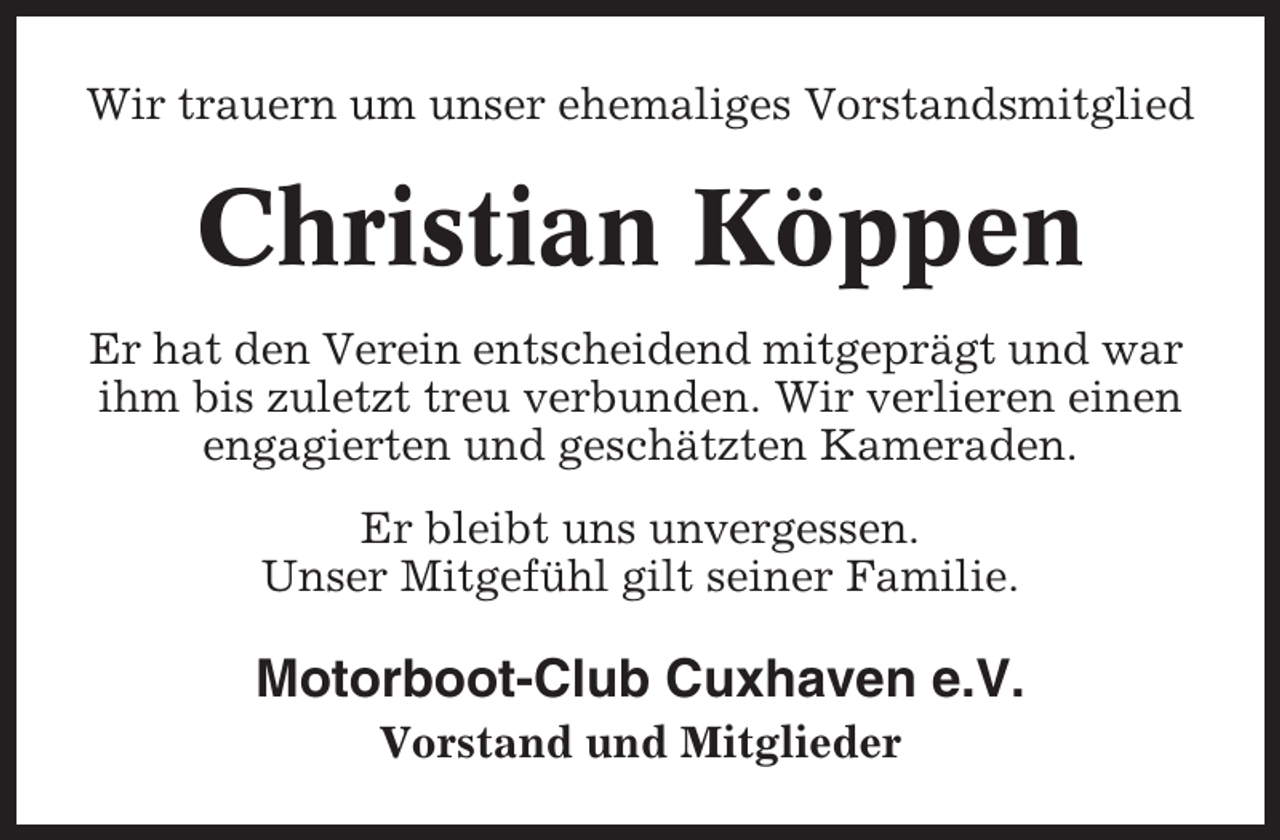 <p>Wir trauern um unser ehemaliges Vorstandsmitglied</p><p>Christian Köppen<br />Er hat den Verein entscheidend mitgeprägt und war<br />ihm bis zuletzt treu verbunden. Wir verlieren einen<br />engagierten und geschätzten Kameraden.<br />Er bleibt uns unvergessen.<br />Unser Mitgefühl gilt seiner Familie.</p><p>Motorboot-Club Cuxhaven e.V.<br />Vorstand und Mitglieder</p>