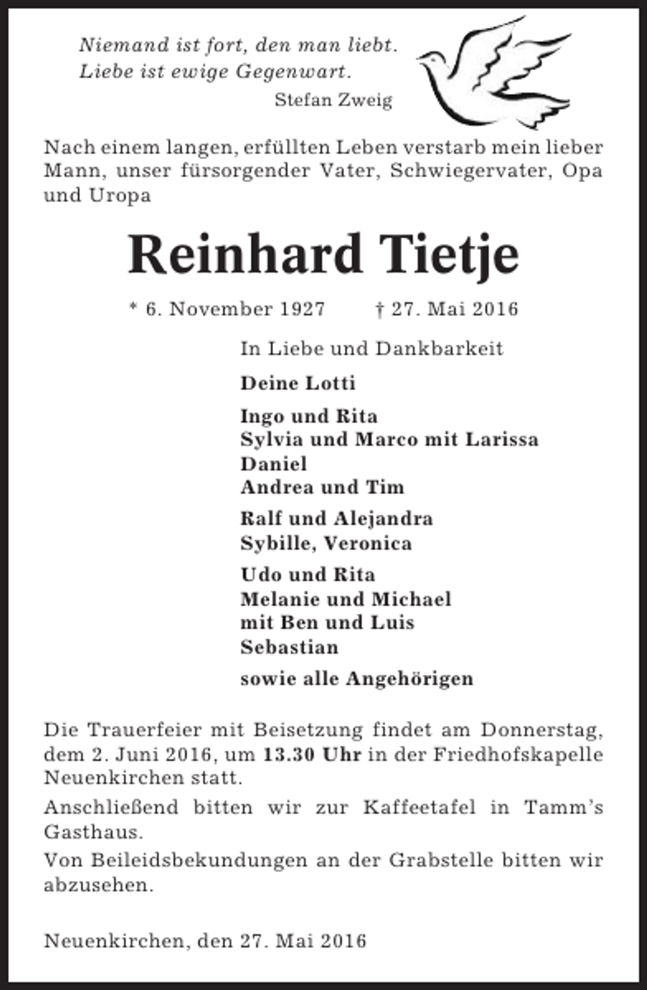 <p>Niemand ist fort, den man liebt.<br />Liebe ist ewige Gegenwart.<br />Stefan Zweig</p><p>Nach einem langen, erfüllten Leben verstarb mein lieber<br />Mann, unser fürsorgender Vater, Schwiegervater, Opa<br />und Uropa</p><p>Reinhard Tietje<br />* 6. November 1927</p><p>† 27. Mai 2016</p><p>In Liebe und Dankbarkeit<br />Deine Lotti<br />Ingo und Rita<br />Sylvia und Marco mit Larissa<br />Daniel<br />Andrea und Tim<br />Ralf und Alejandra<br />Sybille, Veronica<br />Udo und Rita<br />Melanie und Michael<br />mit Ben und Luis<br />Sebastian<br />sowie alle Angehörigen<br />Die Trauerfeier mit Beisetzung findet am Donnerstag,<br />dem 2. Juni 2016, um 13.30 Uhr in der Friedhofskapelle<br />Neuenkirchen statt.<br />Anschließend bitten wir zur Kaffeetafel in Tamm’s<br />Gasthaus.<br />Von Beileidsbekundungen an der Grabstelle bitten wir<br />abzusehen.<br />Neuenkirchen, den 27. Mai 2016</p>