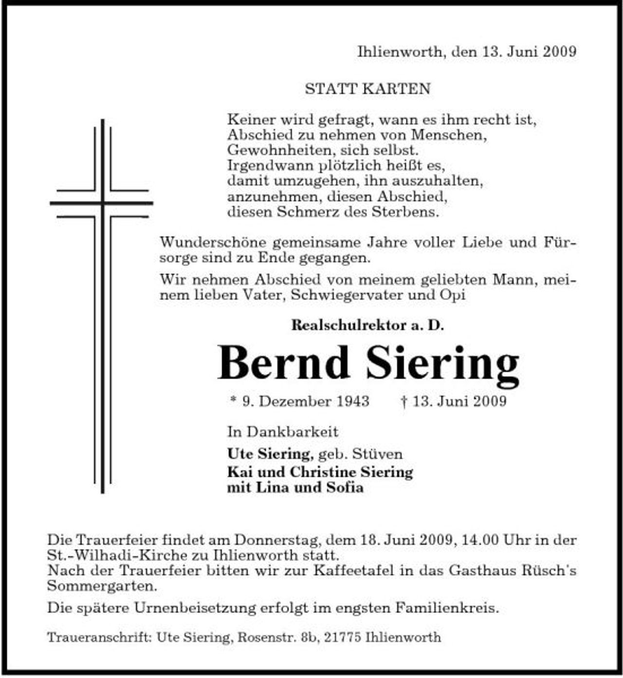 <p>Ihlienworth, den 13. Juni 2009 STATT KARTEN Keiner wird gefragt, wann es ihm recht ist, Abschied zu nehmen von Menschen, Gewohnheiten, sich selbst. Irgendwann plötzlich heißt es, damit umzugehen, ihn auszuhalten, anzunehmen, diesen Abschied, diesen Schmerz des Sterbens. Wunderschöne gemeinsame Jahre voller Liebe und Fürsorge sind zu Ende gegangen. Wir nehmen Abschied von meinem geliebten Mann, meinem lieben Vater, Schwiegervater und Opi Realschulrektor a. D.</p><p>Bernd Siering<br />* 9. Dezember 1943 † 13. Juni 2009 In Dankbarkeit Ute Siering, geb. Stüven Kai und Christine Siering mit Lina und Sofia</p><p>Die Trauerfeier findet am Donnerstag, dem 18. Juni 2009, 14.00 Uhr in der St.-Wilhadi-Kirche zu Ihlienworth statt. Nach der Trauerfeier bitten wir zur Kaffeetafel in das Gasthaus Rüsch's Sommergarten. Die spätere Urnenbeisetzung erfolgt im engsten Familienkreis.<br />Traueranschrift: Ute Siering, Rosenstr. 8b, 21775 Ihlienworth</p>