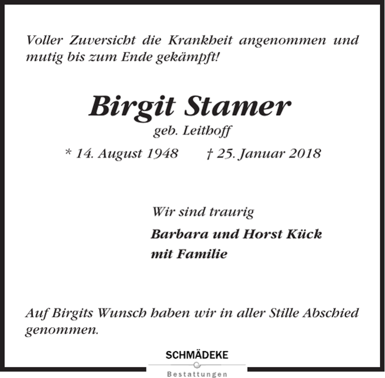 <p>Voller Zuversicht die Krankheit angenommen und<br />mutig bis zum Ende gekämpft!</p><p>Birgit Stamer<br />geb. Leithoff<br />* 14. August 1948</p><p>† 25. Januar 2018</p><p>Wir sind traurig<br />Barbara und Horst Kück<br />mit Familie</p><p>Auf Birgits Wunsch haben wir in aller Stille Abschied<br />genommen.</p>