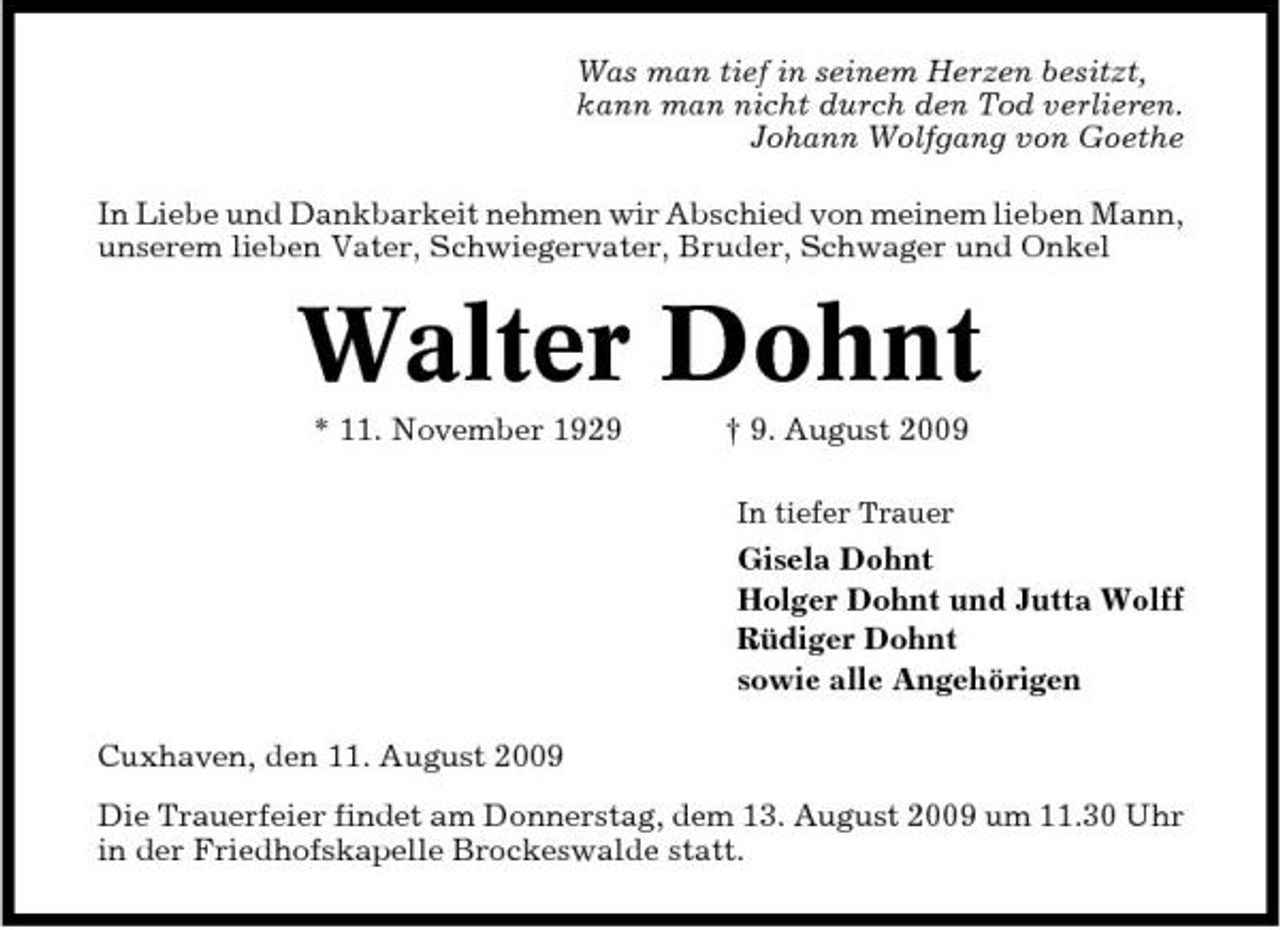 <p>Was man tief in seinem Herzen besitzt, kann man nicht durch den Tod verlieren. Johann Wolfgang von Goethe In Liebe und Dankbarkeit nehmen wir Abschied von meinem lieben Mann, unserem lieben Vater, Schwiegervater, Bruder, Schwager und Onkel</p><p>Walter Dohnt<br />* 11. November 1929 † 9. August 2009<br />In tiefer Trauer</p><p>Gisela Dohnt Holger Dohnt und Jutta Wolff Rüdiger Dohnt sowie alle Angehörigen Cuxhaven, den 11. August 2009 Die Trauerfeier findet am Donnerstag, dem 13. August 2009 um 11.30 Uhr in der Friedhofskapelle Brockeswalde statt.</p>