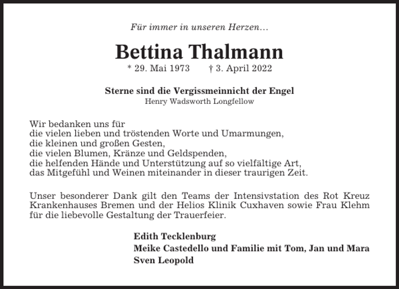 <p>Für immer in unseren Herzen…</p><p>Bettina Thalmann<br />* 29. Mai 1973</p><p>† 3. April 2022</p><p>Sterne sind die Vergissmeinnicht der Engel<br />Henry Wadsworth Longfellow</p><p>Wir bedanken uns für<br />die vielen lieben und tröstenden Worte und Umarmungen,<br />die kleinen und großen Gesten,<br />die vielen Blumen, Kränze und Geldspenden,<br />die helfenden Hände und Unterstützung auf so vielfältige Art,<br />das Mitgefühl und Weinen miteinander in dieser traurigen Zeit.<br />Unser besonderer Dank gilt den Teams der Intensivstation des Rot Kreuz<br />Krankenhauses Bremen und der Helios Klinik Cuxhaven sowie Frau Klehm<br />für die liebevolle Gestaltung der Trauerfeier.<br />Edith Tecklenburg<br />Meike Castedello und Familie mit Tom, Jan und Mara<br />Sven Leopold</p>