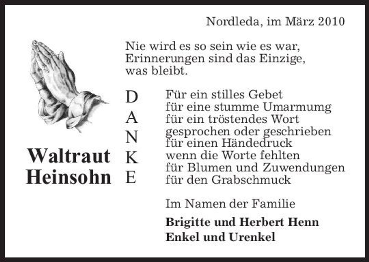 <p>Nordleda, im März 2010 Nie wird es so sein wie es war, Erinnerungen sind das Einzige, was bleibt.</p><p>D A N Waltraut K Heinsohn E</p><p>Für ein stilles Gebet für eine stumme Umarmumg für ein tröstendes Wort gesprochen oder geschrieben für einen Händedruck wenn die Worte fehlten für Blumen und Zuwendungen für den Grabschmuck Im Namen der Familie Brigitte und Herbert Henn Enkel und Urenkel</p>