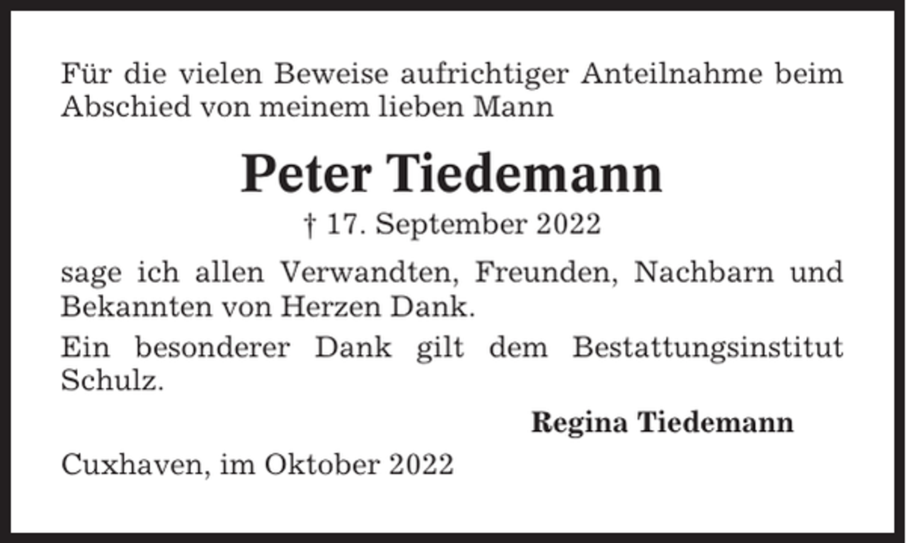 <p>Für die vielen Beweise aufrichtiger Anteilnahme beim<br />Abschied von meinem lieben Mann</p><p>Peter Tiedemann<br />† 17. September 2022<br />sage ich allen Verwandten, Freunden, Nachbarn und<br />Bekannten von Herzen Dank.<br />Ein besonderer Dank gilt dem Bestattungsinstitut<br />Schulz.<br />Regina Tiedemann<br />Cuxhaven, im Oktober 2022</p>