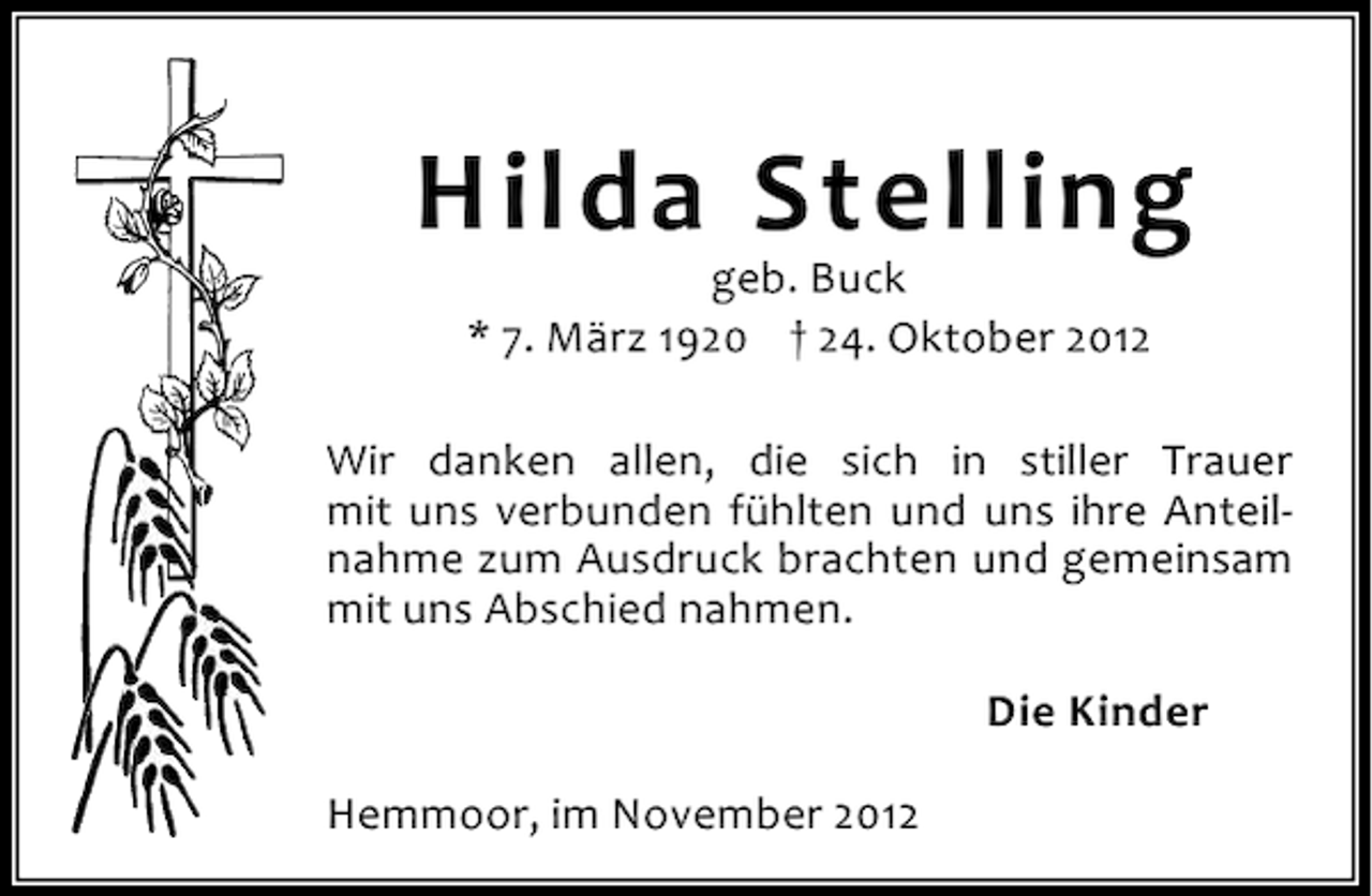 <p>Hilda Stelling<br />geb. Buck<br />* 7. März 1920 † 24. Oktober 2012</p><p>Wir danken allen, die sich in stiller Trauer<br />mit uns verbunden fühlten und uns ihre Anteilnahme zum Ausdruck brachten und gemeinsam<br />mit uns Abschied nahmen.<br />Die Kinder<br />Hemmoor, im November 2012</p>