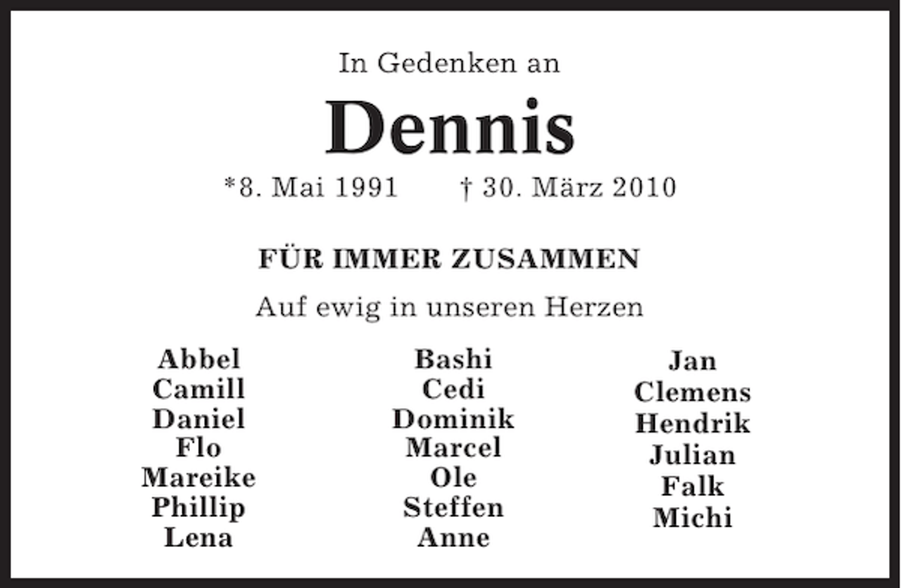 <p>In Gedenken an</p><p>Dennis<br />*8. Mai 1991</p><p>† 30. März 2010</p><p>FÜR IMMER ZUSAMMEN<br />Auf ewig in unseren Herzen<br />Abbel<br />Camill<br />Daniel<br />Flo<br />Mareike<br />Phillip<br />Lena</p><p>Bashi<br />Cedi<br />Dominik<br />Marcel<br />Ole<br />Steffen<br />Anne</p><p>Jan<br />Clemens<br />Hendrik<br />Julian<br />Falk<br />Michi</p>