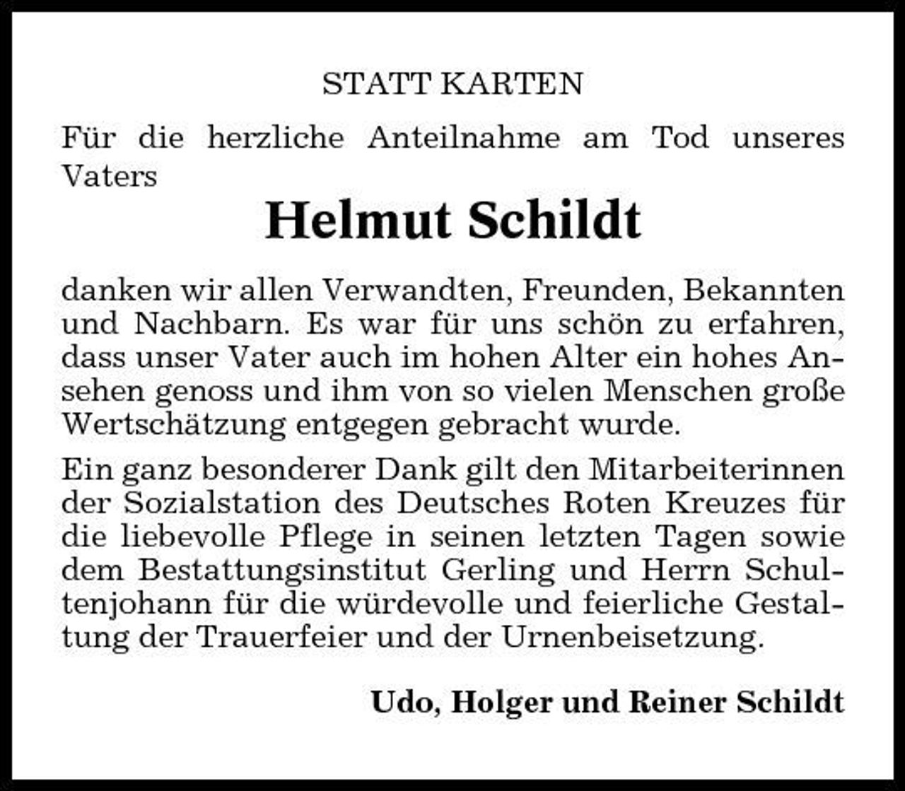 <p>STATT KARTEN Für die herzliche Anteilnahme am Tod unseres Vaters</p><p>Helmut Schildt<br />danken wir allen Verwandten, Freunden, Bekannten und Nachbarn. Es war für uns schön zu erfahren, dass unser Vater auch im hohen Alter ein hohes Ansehen genoss und ihm von so vielen Menschen große Wertschätzung entgegen gebracht wurde. Ein ganz besonderer Dank gilt den Mitarbeiterinnen der Sozialstation des Deutsches Roten Kreuzes für die liebevolle Pflege in seinen letzten Tagen sowie dem Bestattungsinstitut Gerling und Herrn Schultenjohann für die würdevolle und feierliche Gestaltung der Trauerfeier und der Urnenbeisetzung. Udo, Holger und Reiner Schildt</p>