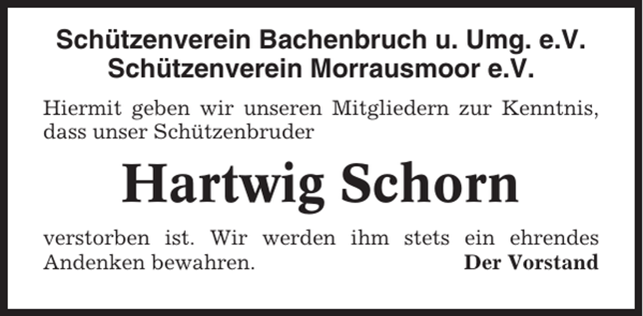 <p>Schützenverein Bachenbruch u. Umg. e.V.<br />Schützenverein Morrausmoor e.V.<br />Hiermit geben wir unseren Mitgliedern zur Kenntnis,<br />dass unser Schützenbruder</p><p>Hartwig Schorn<br />verstorben ist. Wir werden ihm stets ein ehrendes<br />Andenken bewahren.<br />Der Vorstand</p>