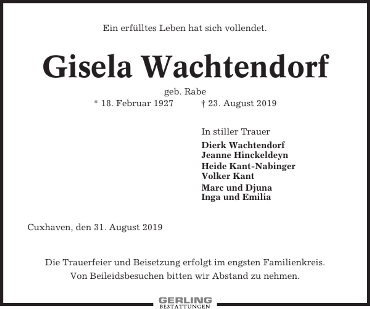 <p>Ein erfülltes Leben hat sich vollendet.</p><p>Gisela Wachtendorf<br />geb. Rabe<br />* 18. Februar 1927<br />† 23. August 2019<br />In stiller Trauer<br />Dierk Wachtendorf<br />Jeanne Hinckeldeyn<br />Heide Kant-Nabinger<br />Volker Kant<br />Marc und Djuna<br />Inga und Emilia<br />Cuxhaven, den 31. August 2019</p><p>Die Trauerfeier und Beisetzung erfolgt im engsten Familienkreis.<br />Von Beileidsbesuchen bitten wir Abstand zu nehmen.</p>