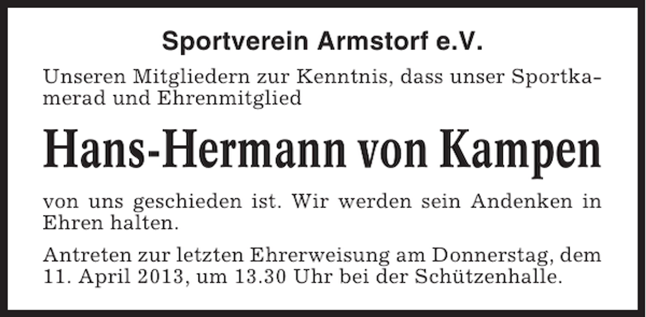 <p>Sportverein Armstorf e.V.<br />Unseren Mitgliedern zur Kenntnis, dass unser Sportkamerad und Ehrenmitglied</p><p>Hans-Hermann von Kampen<br />von uns geschieden ist. Wir werden sein Andenken in<br />Ehren halten.<br />Antreten zur letzten Ehrerweisung am Donnerstag, dem<br />11. April 2013, um 13.30 Uhr bei der Schützenhalle.</p>