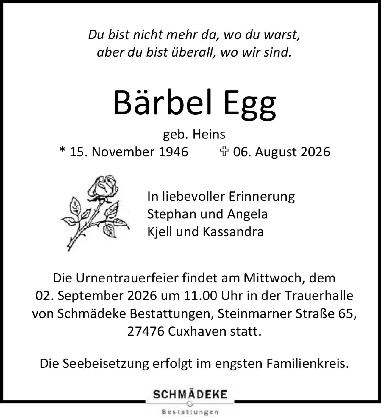 <p><i>Du bist nicht mehr da, wo du warst,<br>aber du bist überall, wo wir sind.</i></p><p><strong>Bärbel Egg</strong><br>geb. Heins</p><p>* 15. November 1946  ✝ 06. August 2026</p><p>In liebevoller Erinnerung<br>Stephan und Angela<br>Kjell und Kassandra</p><p>Die Urnentrauerfeier findet am Mittwoch, dem 02. September 2026 um 11.00 Uhr in der Trauerhalle von Schmädeke Bestattungen, Steinmarner Straße 65, 27476 Cuxhaven statt.</p><p>Die Seebeisetzung erfolgt im engsten Familienkreis.</p>