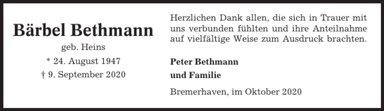 <p>Bärbel Bethmann</p><p>Herzlichen Dank allen, die sich in Trauer mit<br />uns verbunden fühlten und ihre Anteilnahme<br />auf vielfältige Weise zum Ausdruck brachten.</p><p>geb. Heins<br />* 24. August 1947<br />† 9. September 2020</p><p>Peter Bethmann<br />und Familie<br />Bremerhaven, im Oktober 2020</p>