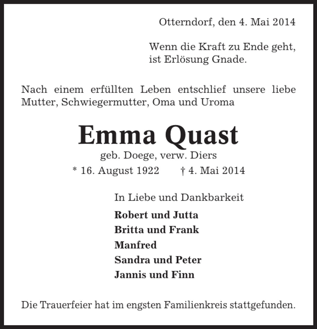 <p>Otterndorf, den 4. Mai 2014<br />Wenn die Kraft zu Ende geht,<br />ist Erlösung Gnade.<br />Nach einem erfüllten Leben entschlief unsere liebe<br />Mutter, Schwiegermutter, Oma und Uroma</p><p>Emma Quast<br />geb. Doege, verw. Diers<br />* 16. August 1922<br />† 4. Mai 2014<br />In Liebe und Dankbarkeit<br />Robert und Jutta<br />Britta und Frank<br />Manfred<br />Sandra und Peter<br />Jannis und Finn<br />Die Trauerfeier hat im engsten Familienkreis stattgefunden.</p>