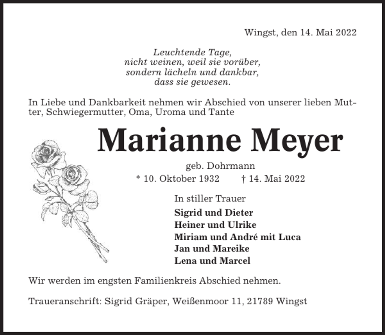 <p>Wingst, den 14. Mai 2022<br />Leuchtende Tage,<br />nicht weinen, weil sie vorüber,<br />sondern lächeln und dankbar,<br />dass sie gewesen.<br />In Liebe und Dankbarkeit nehmen wir Abschied von unserer lieben Mutter, Schwiegermutter, Oma, Uroma und Tante</p><p>Marianne Meyer<br />geb. Dohrmann<br />* 10. Oktober 1932<br />† 14. Mai 2022<br />In stiller Trauer<br />Sigrid und Dieter<br />Heiner und Ulrike<br />Miriam und André mit Luca<br />Jan und Mareike<br />Lena und Marcel<br />Wir werden im engsten Familienkreis Abschied nehmen.<br />Traueranschrift: Sigrid Gräper, Weißenmoor 11, 21789 Wingst</p>