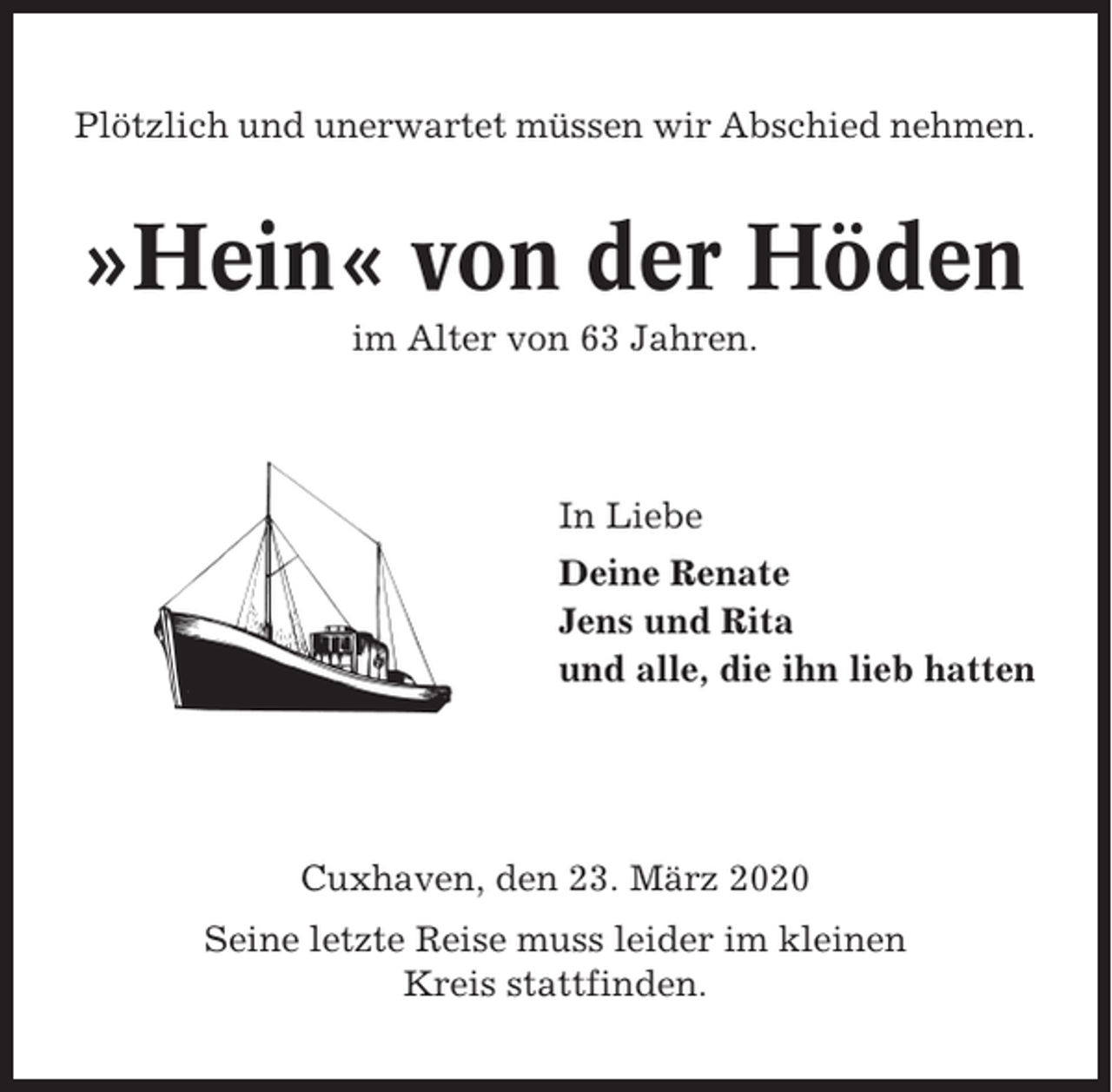 <p>Plötzlich und unerwartet müssen wir Abschied nehmen.</p><p>»Hein« von der Höden<br />im Alter von 63 Jahren.</p><p>In Liebe<br />Deine Renate<br />Jens und Rita<br />und alle, die ihn lieb hatten</p><p>Cuxhaven, den 23. März 2020<br />Seine letzte Reise muss leider im kleinen<br />Kreis stattfinden.</p>