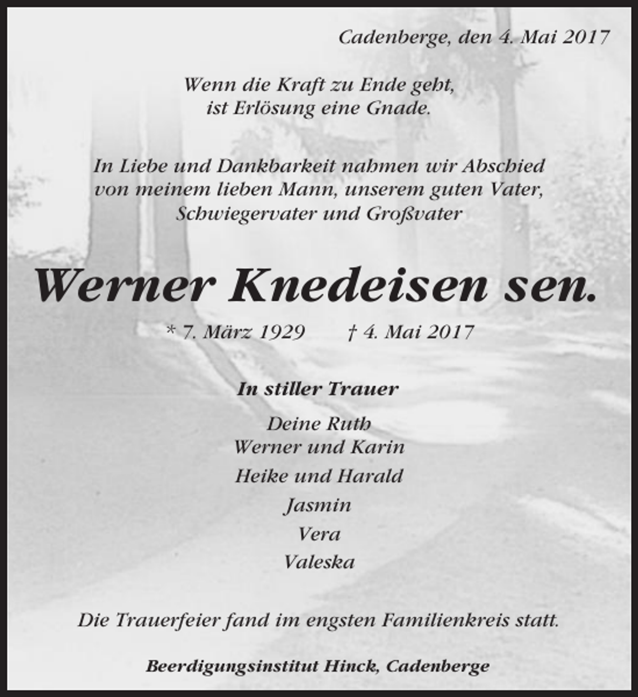 <p>Cadenberge, den 4. Mai 2017<br />Wenn die Kraft zu Ende geht,<br />ist Erlösung eine Gnade.<br />In Liebe und Dankbarkeit nahmen wir Abschied<br />von meinem lieben Mann, unserem guten Vater,<br />Schwiegervater und Großvater</p><p>Werner Knedeisen sen.<br />* 7. März 1929</p><p>† 4. Mai 2017</p><p>In stiller Trauer<br />Deine Ruth<br />Werner und Karin<br />Heike und Harald<br />Jasmin<br />Vera<br />Valeska<br />Die Trauerfeier fand im engsten Familienkreis statt.<br />Beerdigungsinstitut Hinck, Cadenberge</p>