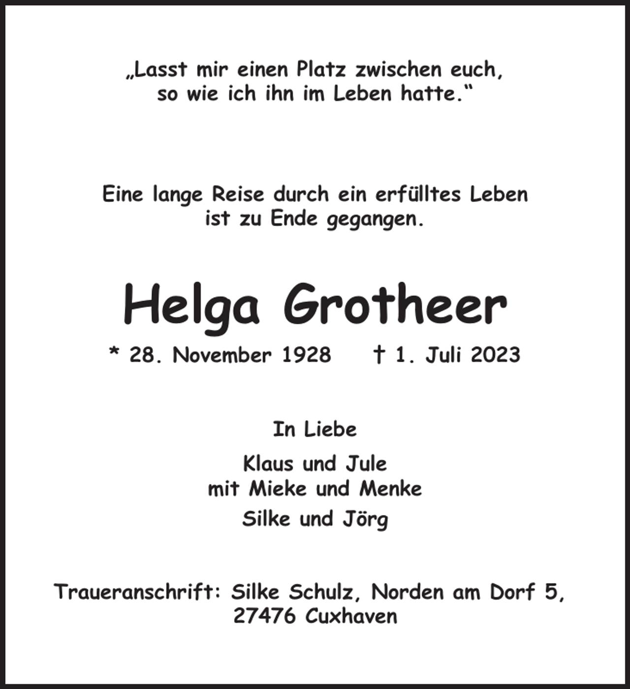 <p>„Lasst mir einen Platz zwischen euch,<br />so wie ich ihn im Leben hatte.“</p><p>Eine lange Reise durch ein erfülltes Leben<br />ist zu Ende gegangen.</p><p>Helga Grotheer<br />* 28. November 1928</p><p>† 1. Juli 2023</p><p>In Liebe<br />Klaus und Jule<br />mit Mieke und Menke<br />Silke und Jörg<br />Traueranschrift: Silke Schulz, Norden am Dorf 5,<br />27476 Cuxhaven</p>