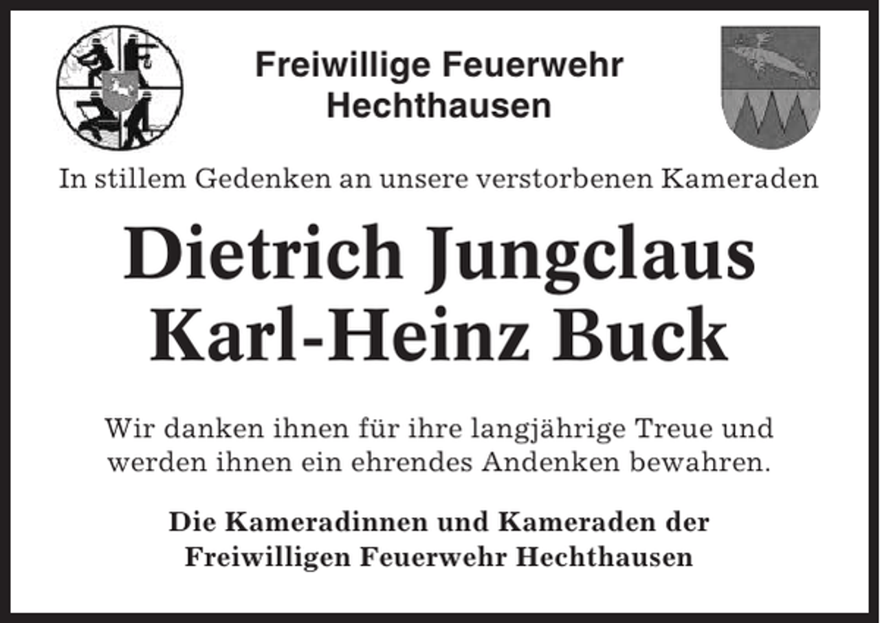 <p>Freiwillige Feuerwehr<br />Hechthausen<br />In stillem Gedenken an unsere verstorbenen Kameraden</p><p>Dietrich Jungclaus<br />Karl-Heinz Buck<br />Wir danken ihnen für ihre langjährige Treue und<br />werden ihnen ein ehrendes Andenken bewahren.<br />Die Kameradinnen und Kameraden der<br />Freiwilligen Feuerwehr Hechthausen</p>