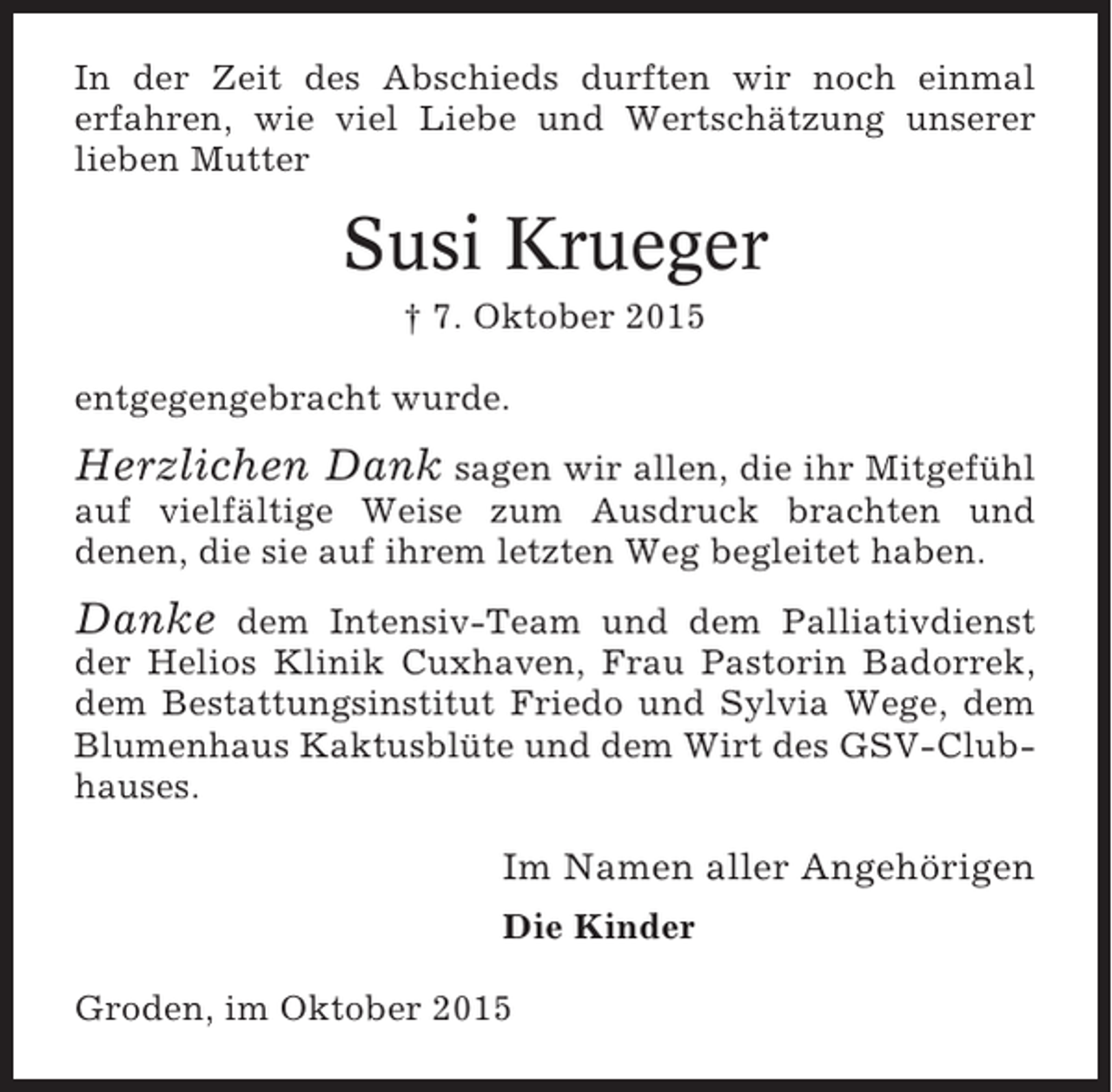 <p>In der Zeit des Abschieds durften wir noch einmal<br />erfahren, wie viel Liebe und Wertschätzung unserer<br />lieben Mutter</p><p>Susi Krueger<br />† 7. Oktober 2015<br />entgegengebracht wurde.</p><p>Herzlichen Dank sagen wir allen, die ihr Mitgefühl<br />auf vielfältige Weise zum Ausdruck brachten und<br />denen, die sie auf ihrem letzten Weg begleitet haben.</p><p>Danke</p><p>dem Intensiv-Team und dem Palliativdienst<br />der Helios Klinik Cuxhaven, Frau Pastorin Badorrek,<br />dem Bestattungsinstitut Friedo und Sylvia Wege, dem<br />Blumenhaus Kaktusblüte und dem Wirt des GSV-Clubhauses.</p><p>Im Namen aller Angehörigen<br />Die Kinder<br />Groden, im Oktober 2015</p>