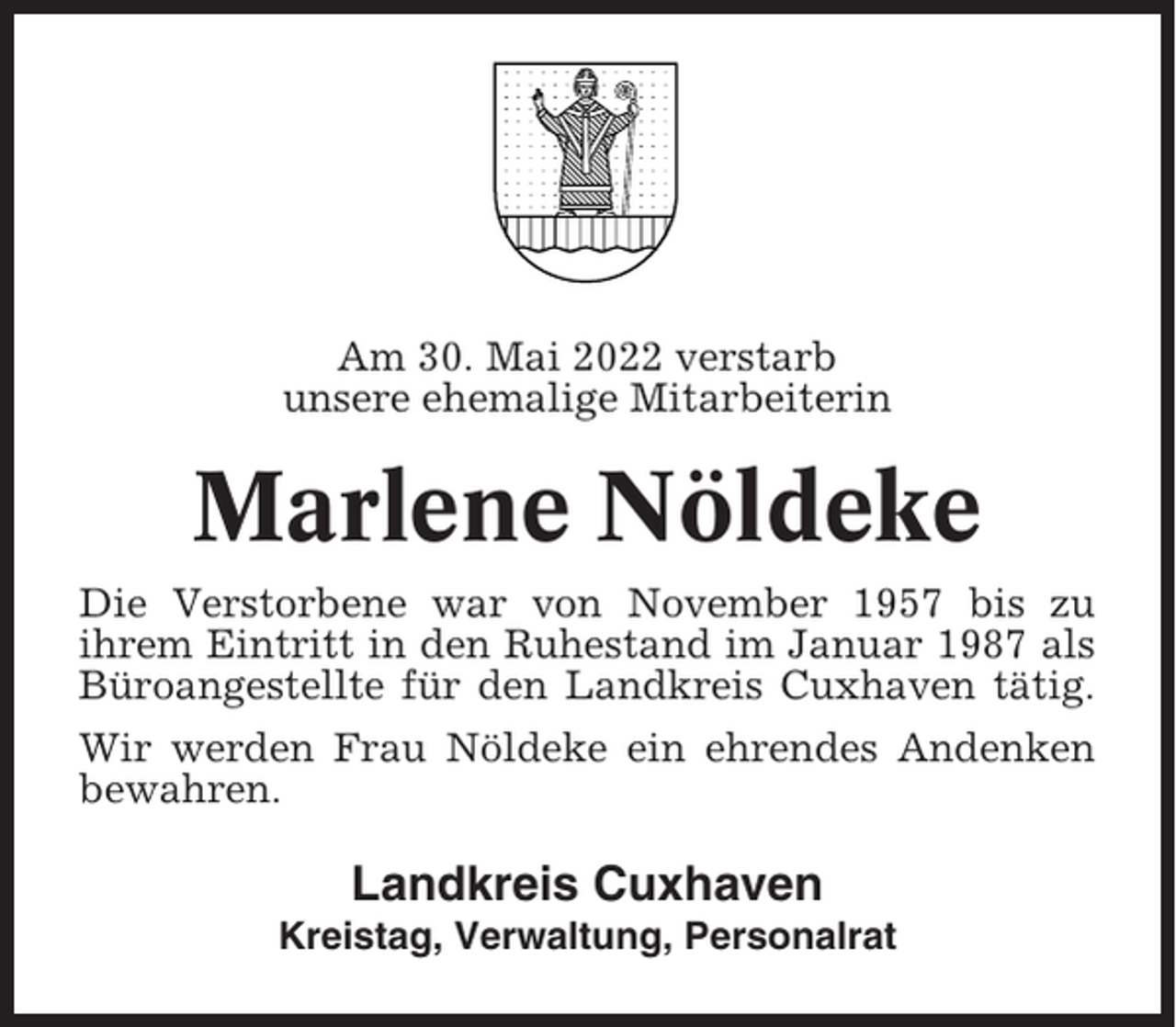 <p>Am 30. Mai 2022 verstarb<br />unsere ehemalige Mitarbeiterin</p><p>Marlene Nöldeke<br />Die Verstorbene war von November 1957 bis zu<br />ihrem Eintritt in den Ruhestand im Januar 1987 als<br />Büroangestellte für den Landkreis Cuxhaven tätig.<br />Wir werden Frau Nöldeke ein ehrendes Andenken<br />bewahren.</p><p>Landkreis Cuxhaven<br />Kreistag, Verwaltung, Personalrat</p>