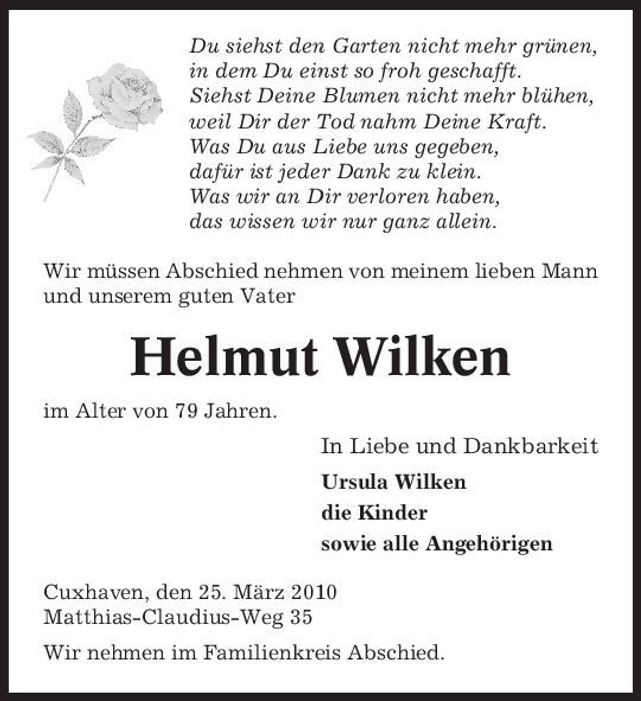 <p>Du siehst den Garten nicht mehr grünen, in dem Du einst so froh geschafft. Siehst Deine Blumen nicht mehr blühen, weil Dir der Tod nahm Deine Kraft. Was Du aus Liebe uns gegeben, dafür ist jeder Dank zu klein. Was wir an Dir verloren haben, das wissen wir nur ganz allein. Wir müssen Abschied nehmen von meinem lieben Mann und unserem guten Vater</p><p>Helmut Wilken<br />im Alter von 79 Jahren.</p><p>In Liebe und Dankbarkeit<br />Ursula Wilken die Kinder sowie alle Angehörigen Cuxhaven, den 25. März 2010 Matthias-Claudius-Weg 35 Wir nehmen im Familienkreis Abschied.</p>