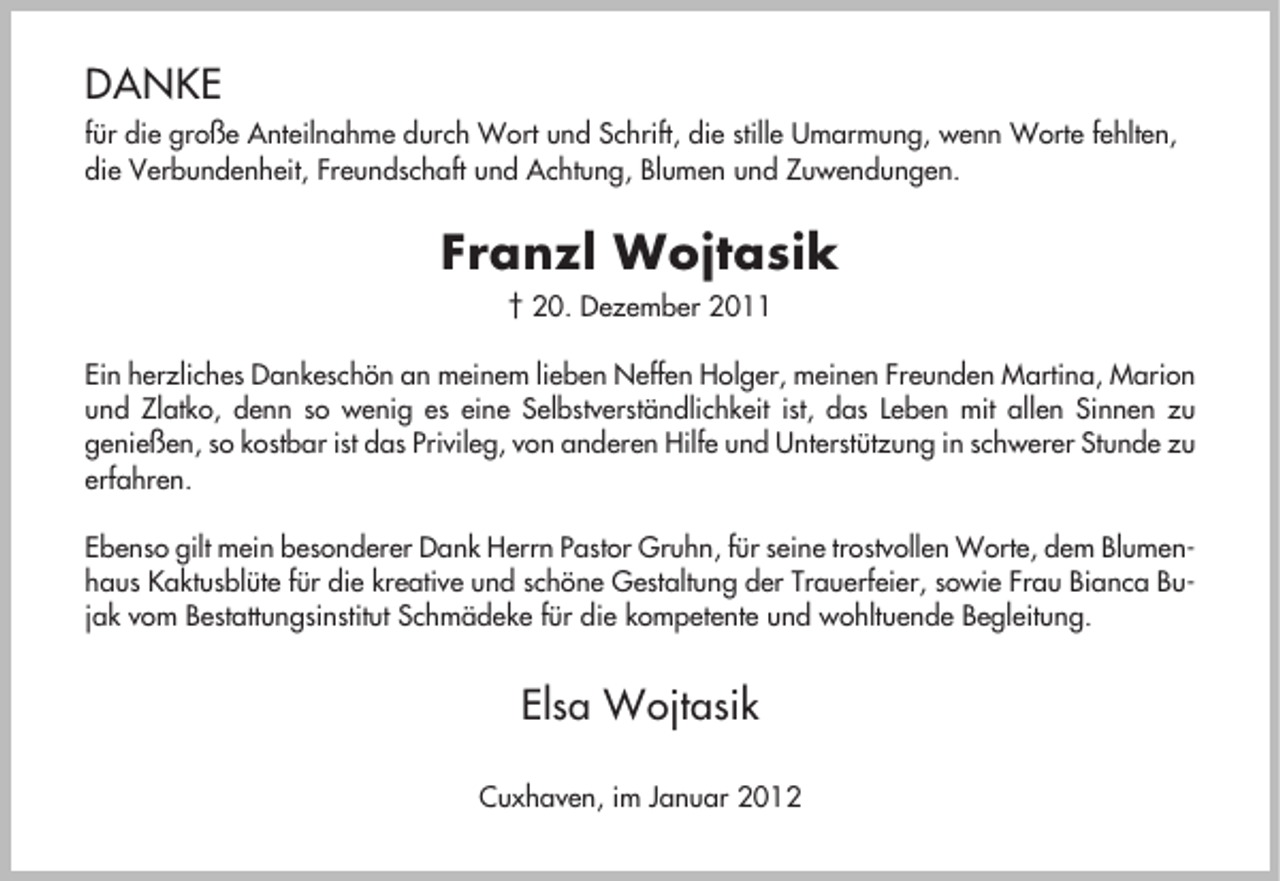 <p>DANKE<br />für die große Anteilnahme durch Wort und Schrift, die stille Umarmung, wenn Worte fehlten,<br />die Verbundenheit, Freundschaft und Achtung, Blumen und Zuwendungen.</p><p>Franzl Wojtasik<br />† 20. Dezember 2011<br />Ein herzliches Dankeschön an meinem lieben Neffen Holger, meinen Freunden Martina, Marion<br />und Zlatko, denn so wenig es eine Selbstverständlichkeit ist, das Leben mit allen Sinnen zu<br />genießen, so kostbar ist das Privileg, von anderen Hilfe und Unterstützung in schwerer Stunde zu<br />erfahren.<br />Ebenso gilt mein besonderer Dank Herrn Pastor Gruhn, für seine trostvollen Worte, dem Blumenhaus Kaktusblüte für die kreative und schöne Gestaltung der Trauerfeier, sowie Frau Bianca Bujak vom Bestattungsinstitut Schmädeke für die kompetente und wohltuende Begleitung.</p><p>Elsa Wojtasik<br />Cuxhaven, im Januar 2012</p>