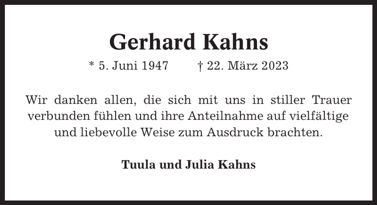 <p>Gerhard Kahns<br />* 5. Juni 1947</p><p>† 22. März 2023</p><p>Wir danken allen, die sich mit uns in stiller Trauer<br />verbunden fühlen und ihre Anteilnahme auf vielfältige<br />und liebevolle Weise zum Ausdruck brachten.<br />Tuula und Julia Kahns</p>