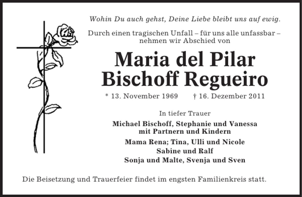 <p>Wohin Du auch gehst, Deine Liebe bleibt uns auf ewig.<br />Durch einen tragischen Unfall – für uns alle unfassbar –<br />nehmen wir Abschied von</p>
<p>Maria del Pilar<br />Bischoff Regueiro<br />* 13. November 1969</p>
<p>† 16. Dezember 2011</p>
<p>In tiefer Trauer</p>
<p>Michael Bischoff, Stephanie und Vanessa<br />mit Partnern und Kindern<br />Mama Rena; Tina, Ulli und Nicole<br />Sabine und Ralf<br />Sonja und Malte, Svenja und Sven<br />Die Beisetzung und Trauerfeier findet im engsten Familienkreis statt.</p>