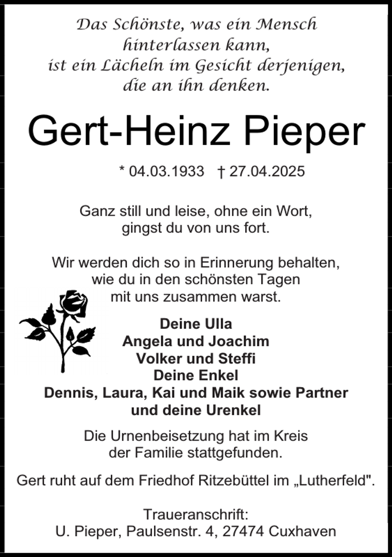 <p>Das Schönste, was ein Mensch<br />hinterlassen kann,<br />ist ein Lächeln im Gesicht derjenigen,<br />die an ihn denken.</p><p>Gert-Heinz Pieper<br />* 04.03.1933 † 27.04.2025<br />Ganz still und leise, ohne ein Wort,<br />gingst du von uns fort.<br />Wir werden dich so in Erinnerung behalten,<br />wie du in den schönsten Tagen<br />mit uns zusammen warst.<br />Deine Ulla<br />Angela und Joachim<br />Volker und Steffi<br />Deine Enkel<br />Dennis, Laura, Kai und Maik sowie Partner<br />und deine Urenkel<br />Die Urnenbeisetzung hat im Kreis<br />der Familie stattgefunden.<br />Gert ruht auf dem Friedhof Ritzebüttel im „Lutherfeld".<br />Traueranschrift:<br />U. Pieper, Paulsenstr. 4, 27474 Cuxhaven</p>