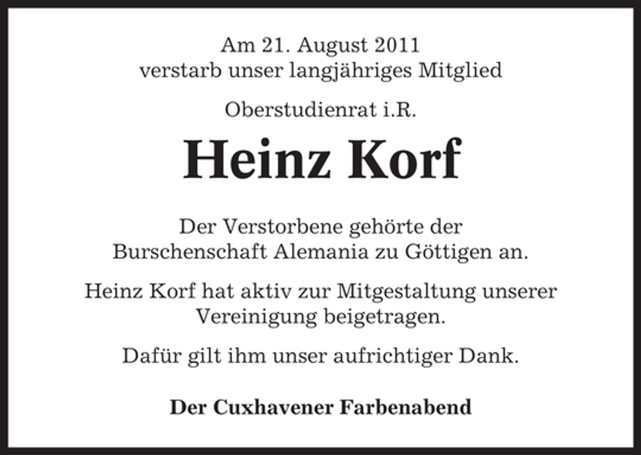 <p>Am 21. August 2011<br />verstarb unser langjähriges Mitglied<br />Oberstudienrat i.R.</p><p>Heinz Korf<br />Der Verstorbene gehörte der<br />Burschenschaft Alemania zu Göttigen an.<br />Heinz Korf hat aktiv zur Mitgestaltung unserer<br />Vereinigung beigetragen.<br />Dafür gilt ihm unser aufrichtiger Dank.<br />Der Cuxhavener Farbenabend</p>