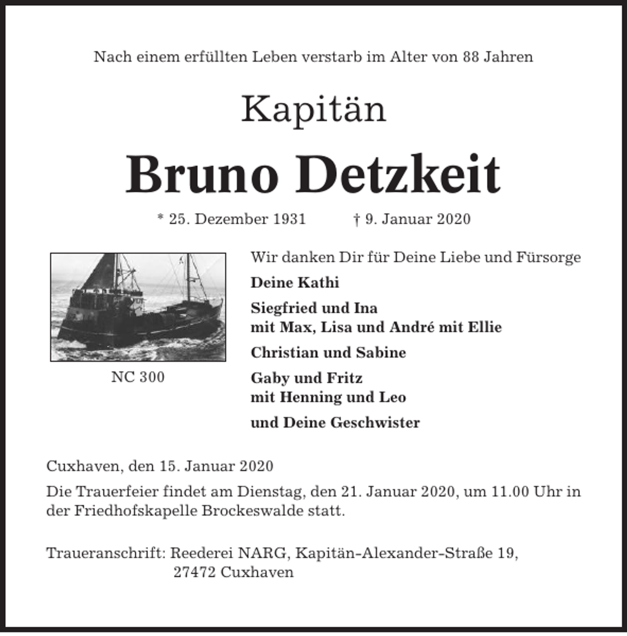 <p>Nach einem erfüllten Leben verstarb im Alter von 88 Jahren</p><p>Kapitän</p><p>Bruno Detzkeit<br />* 25. Dezember 1931</p><p>† 9. Januar 2020</p><p>Wir danken Dir für Deine Liebe und Fürsorge<br />Deine Kathi<br />Siegfried und Ina<br />mit Max, Lisa und André mit Ellie<br />Christian und Sabine<br />NC 300</p><p>Gaby und Fritz<br />mit Henning und Leo<br />und Deine Geschwister</p><p>Cuxhaven, den 15. Januar 2020<br />Die Trauerfeier findet am Dienstag, den 21. Januar 2020, um 11.00 Uhr in<br />der Friedhofskapelle Brockeswalde statt.<br />Traueranschrift: Reederei NARG, Kapitän-Alexander-Straße 19,<br />27472 Cuxhaven</p>