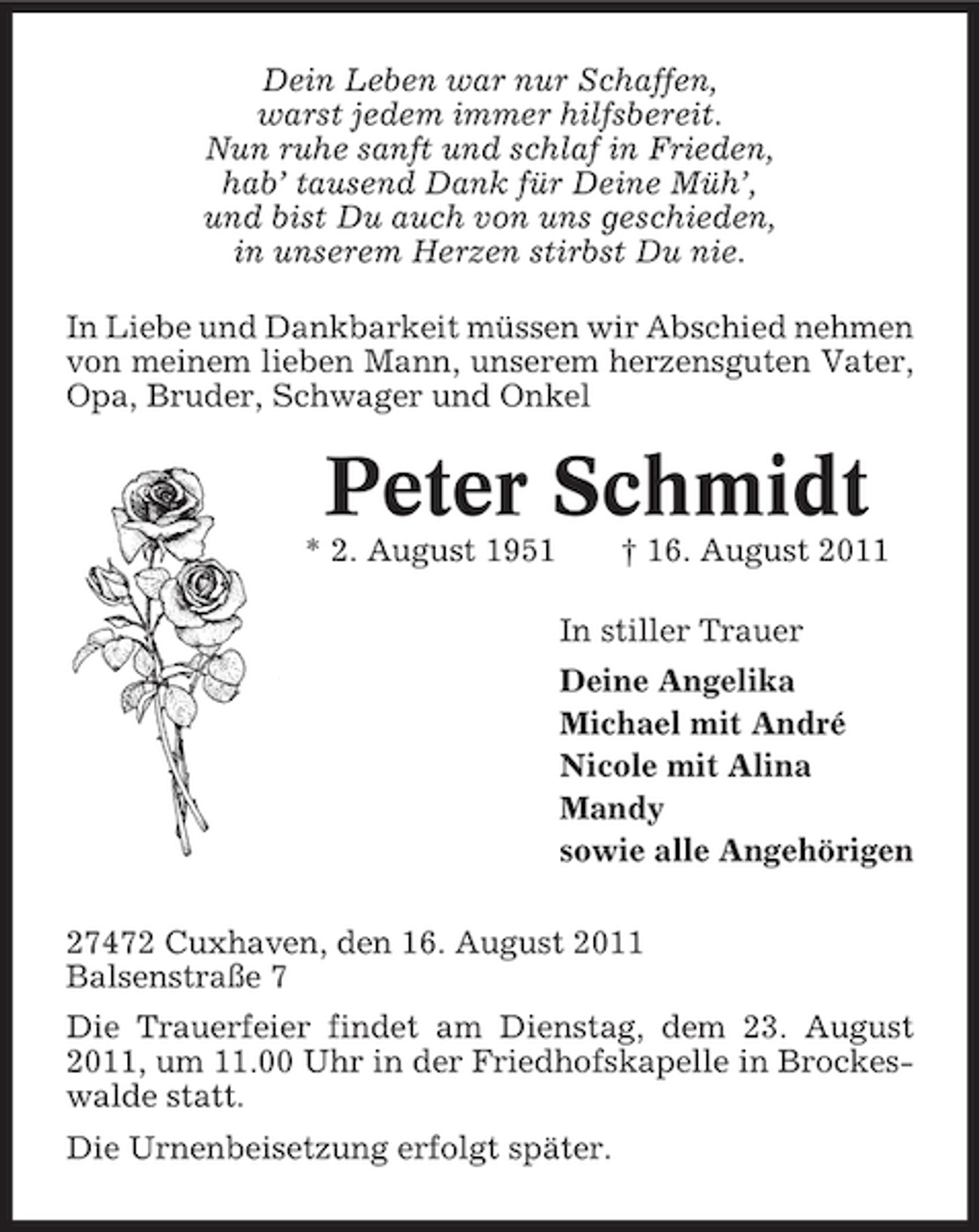 <p>Dein Leben war nur Schaffen,<br />warst jedem immer hilfsbereit.<br />Nun ruhe sanft und schlaf in Frieden,<br />hab’ tausend Dank für Deine Müh’,<br />und bist Du auch von uns geschieden,<br />in unserem Herzen stirbst Du nie.<br />In Liebe und Dankbarkeit müssen wir Abschied nehmen<br />von meinem lieben Mann, unserem herzensguten Vater,<br />Opa, Bruder, Schwager und Onkel</p><p>Peter Schmidt<br />* 2. August 1951</p><p>† 16. August 2011<br />In stiller Trauer<br />Deine Angelika<br />Michael mit André<br />Nicole mit Alina<br />Mandy<br />sowie alle Angehörigen</p><p>27472 Cuxhaven, den 16. August 2011<br />Balsenstraße 7<br />Die Trauerfeier findet am Dienstag, dem 23. August<br />2011, um 11.00 Uhr in der Friedhofskapelle in Brockeswalde statt.<br />Die Urnenbeisetzung erfolgt später.</p>
