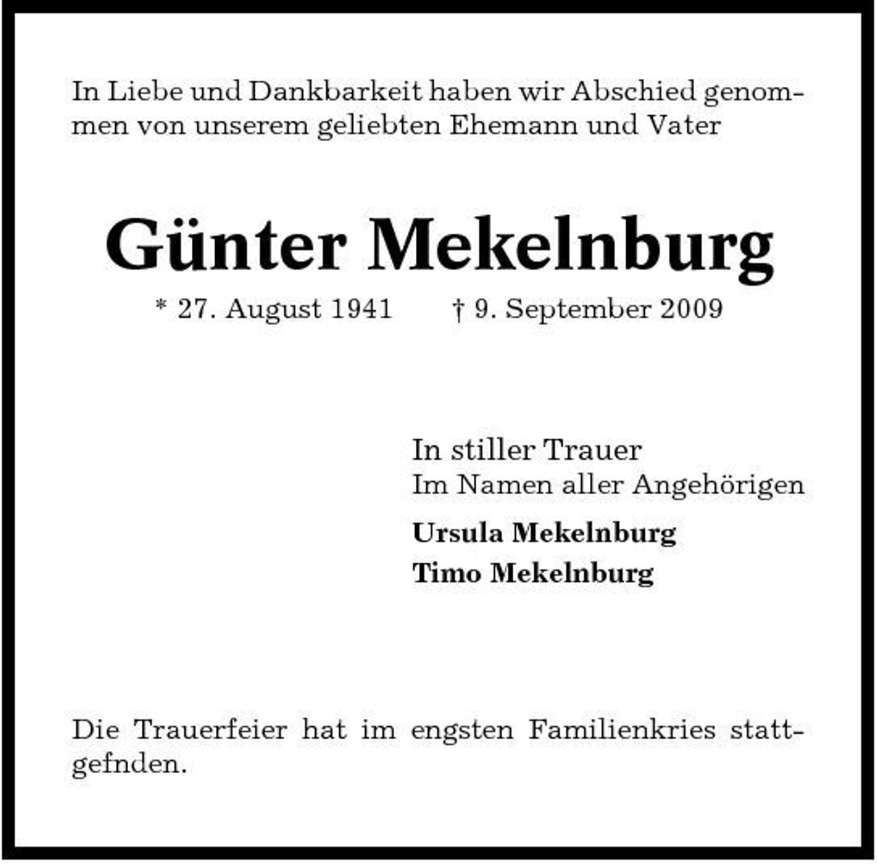 <p>In Liebe und Dankbarkeit haben wir Abschied genommen von unserem geliebten Ehemann und Vater</p><p>Günter Mekelnburg<br />* 27. August 1941 † 9. September 2009</p><p>In stiller Trauer<br />Im Namen aller Angehörigen Ursula Mekelnburg Timo Mekelnburg</p><p>Die Trauerfeier hat im engsten Familienkries stattgefnden.</p>