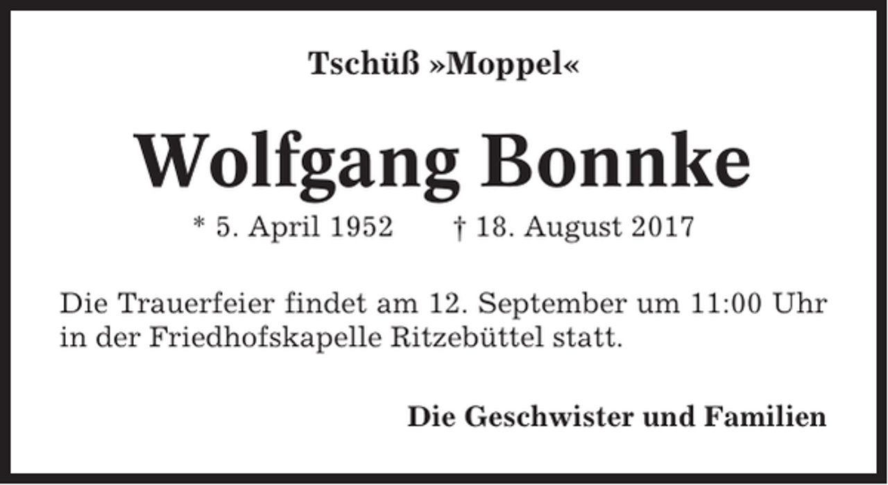 <p>Tschüß »Moppel«</p><p>Wolfgang Bonnke<br />* 5. April 1952</p><p>† 18. August 2017</p><p>Die Trauerfeier findet am 12. September um 11:00 Uhr<br />in der Friedhofskapelle Ritzebüttel statt.<br />Die Geschwister und Familien</p>