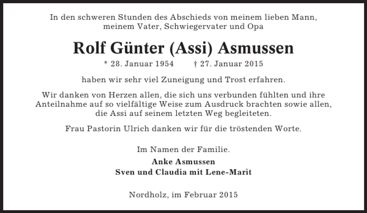 <p>In den schweren Stunden des Abschieds von meinem lieben Mann,<br />meinem Vater, Schwiegervater und Opa</p><p>Rolf Günter (Assi) Asmussen<br />* 28. Januar 1954</p><p>† 27. Januar 2015</p><p>haben wir sehr viel Zuneigung und Trost erfahren.<br />Wir danken von Herzen allen, die sich uns verbunden fühlten und ihre<br />Anteilnahme auf so vielfältige Weise zum Ausdruck brachten sowie allen,<br />die Assi auf seinem letzten Weg begleiteten.<br />Frau Pastorin Ulrich danken wir für die tröstenden Worte.<br />Im Namen der Familie.<br />Anke Asmussen<br />Sven und Claudia mit Lene-Marit<br />Nordholz, im Februar 2015</p>