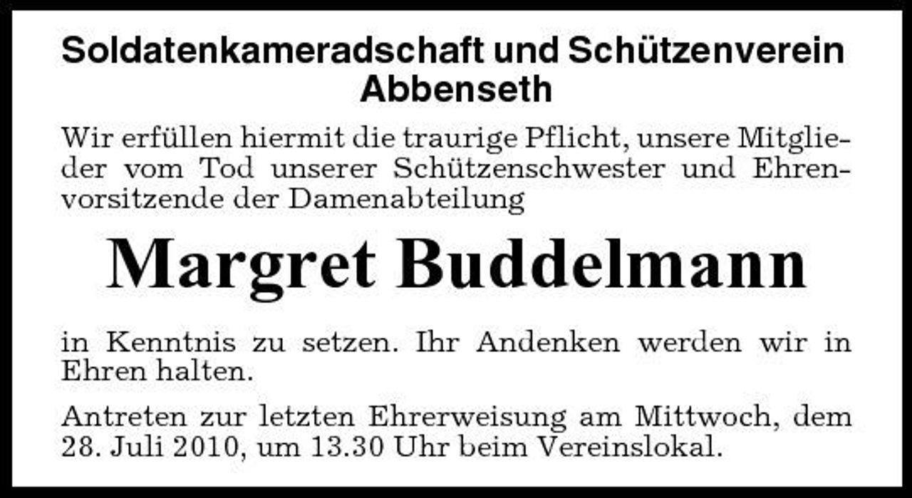 <p>Soldatenkameradschaft und Schützenverein Abbenseth<br />Wir erfüllen hiermit die traurige Pflicht, unsere Mitglieder vom Tod unserer Schützenschwester und Ehrenvorsitzende der Damenabteilung</p><p>Margret Buddelmann<br />in Kenntnis zu setzen. Ihr Andenken werden wir in Ehren halten. Antreten zur letzten Ehrerweisung am Mittwoch, dem 28. Juli 2010, um 13.30 Uhr beim Vereinslokal.</p>