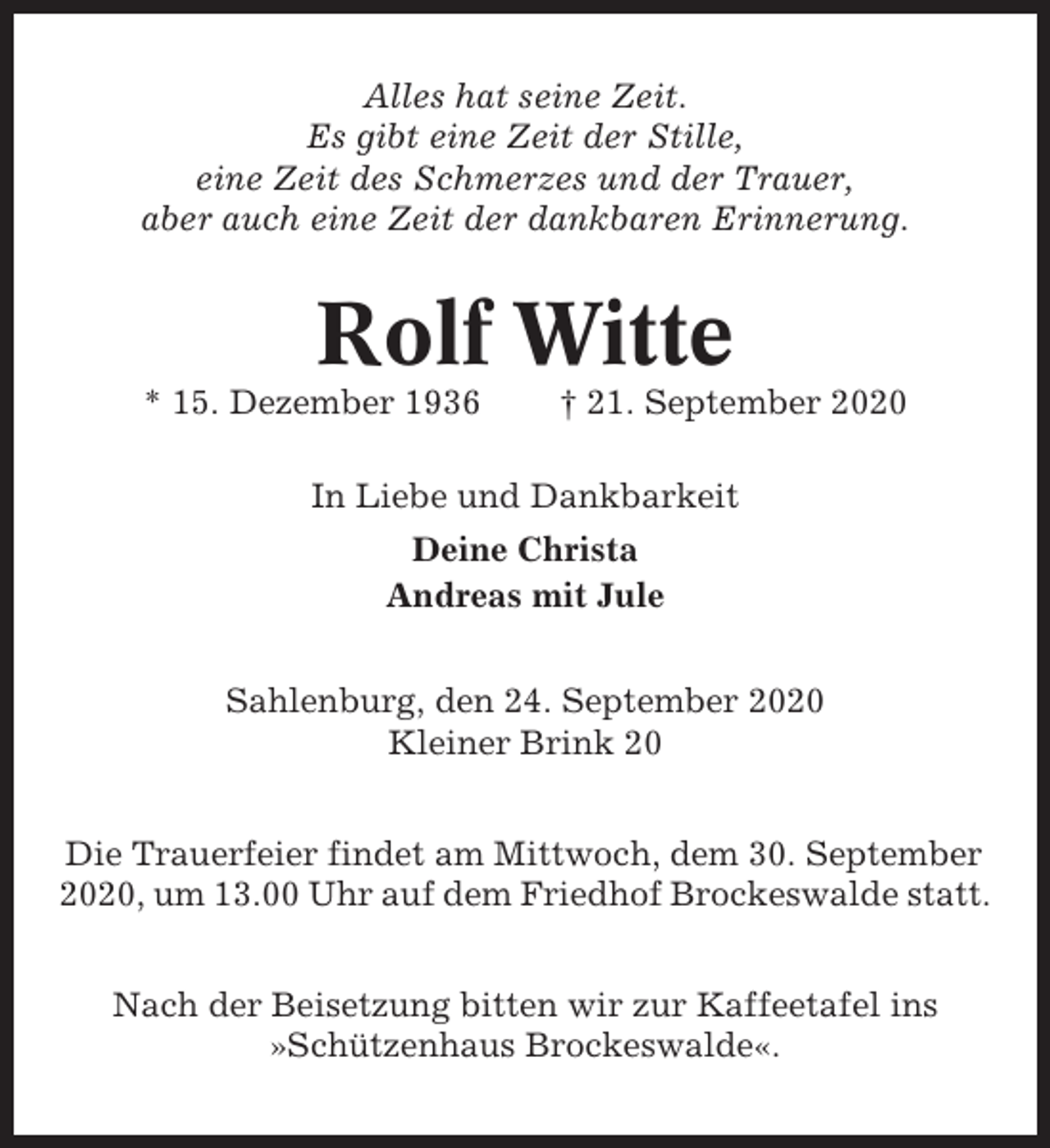 <p>Alles hat seine Zeit.<br />Es gibt eine Zeit der Stille,<br />eine Zeit des Schmerzes und der Trauer,<br />aber auch eine Zeit der dankbaren Erinnerung.</p><p>Rolf Witte<br />* 15. Dezember 1936</p><p>† 21. September 2020</p><p>In Liebe und Dankbarkeit<br />Deine Christa<br />Andreas mit Jule<br />Sahlenburg, den 24. September 2020<br />Kleiner Brink 20<br />Die Trauerfeier findet am Mittwoch, dem 30. September<br />2020, um 13.00 Uhr auf dem Friedhof Brockeswalde statt.<br />Nach der Beisetzung bitten wir zur Kaffeetafel ins<br />»Schützenhaus Brockeswalde«.</p>