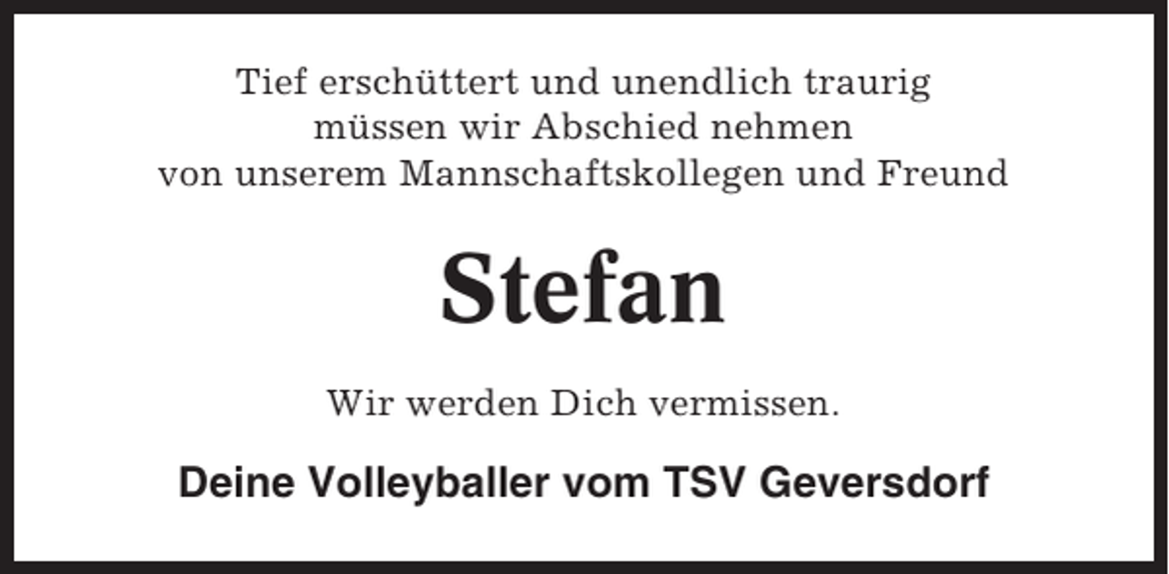 <p>Tief erschüttert und unendlich traurig<br />müssen wir Abschied nehmen<br />von unserem Mannschaftskollegen und Freund</p><p>Stefan<br />Wir werden Dich vermissen.</p><p>Deine Volleyballer vom TSV Geversdorf</p>