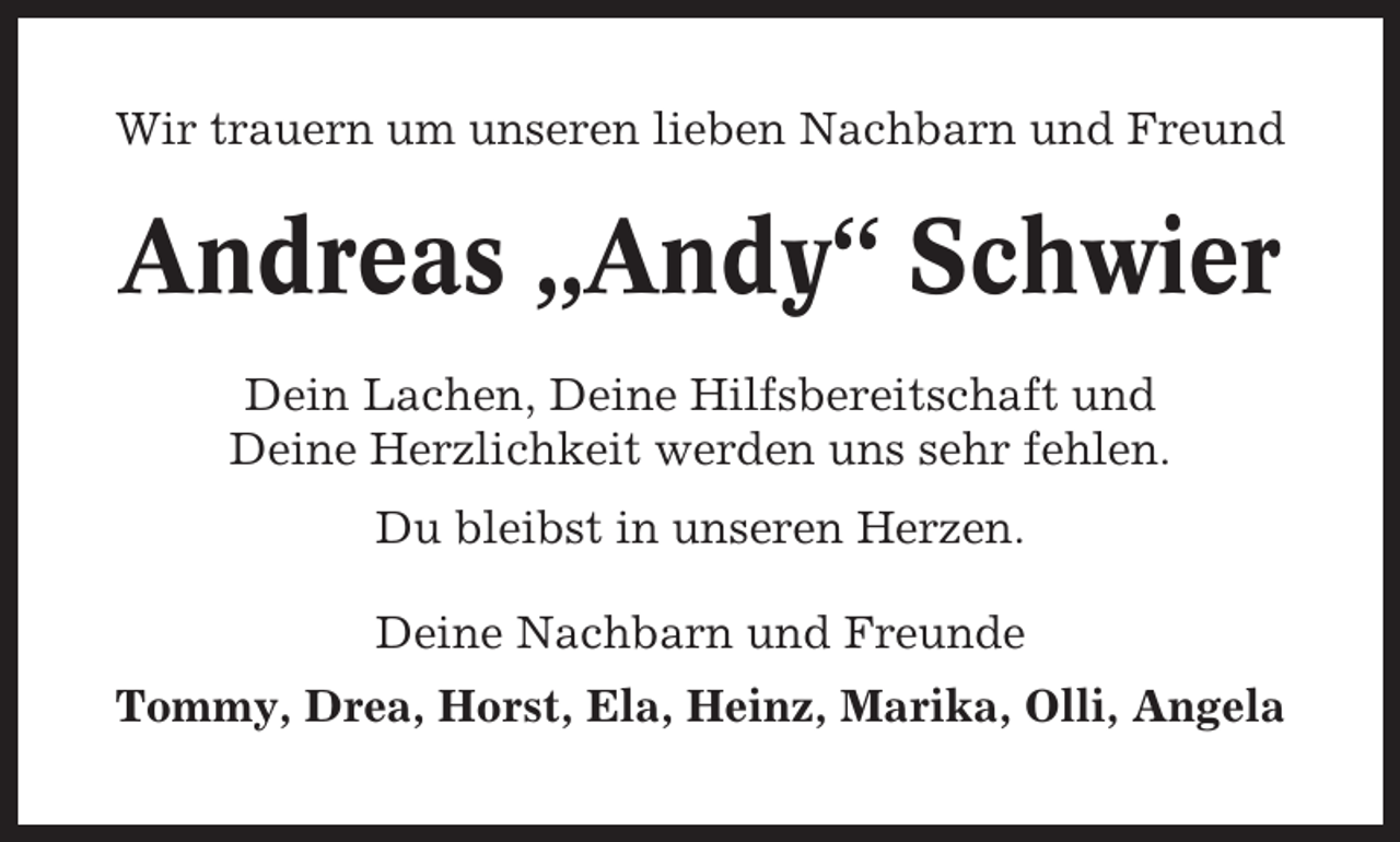 <p>Wir trauern um unseren lieben Nachbarn und Freund</p><p>Andreas „Andy“ Schwier<br />Dein Lachen, Deine Hilfsbereitschaft und<br />Deine Herzlichkeit werden uns sehr fehlen.<br />Du bleibst in unseren Herzen.<br />Deine Nachbarn und Freunde<br />Tommy, Drea, Horst, Ela, Heinz, Marika, Olli, Angela</p>