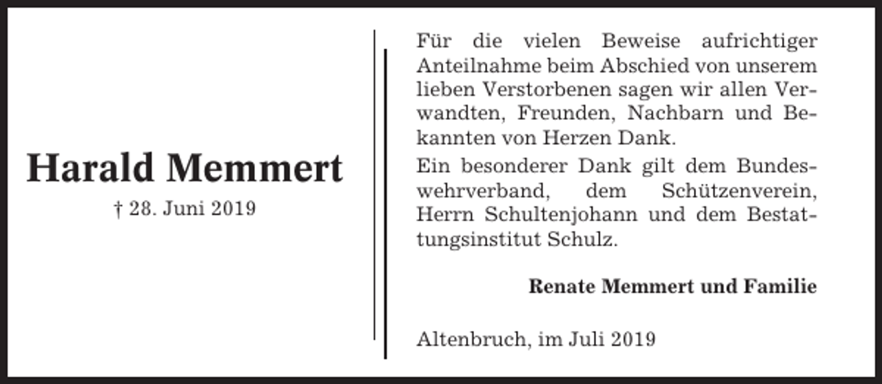<p>Harald Memmert<br />† 28. Juni 2019</p><p>Für die vielen Beweise aufrichtiger<br />Anteilnahme beim Abschied von unserem<br />lieben Verstorbenen sagen wir allen Verwandten, Freunden, Nachbarn und Bekannten von Herzen Dank.<br />Ein besonderer Dank gilt dem Bundeswehrverband,<br />dem<br />Schützenverein,<br />Herrn Schultenjohann und dem Bestattungsinstitut Schulz.<br />Renate Memmert und Familie<br />Altenbruch, im Juli 2019</p>