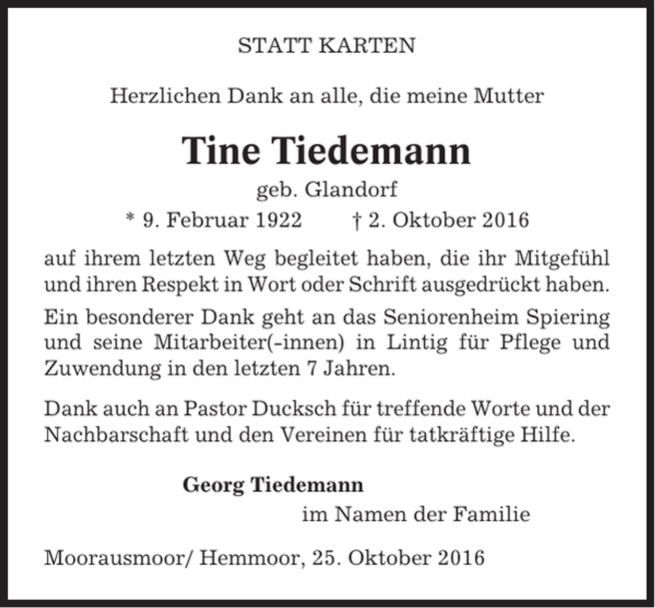 <p>STATT KARTEN<br />Herzlichen Dank an alle, die meine Mutter</p><p>Tine Tiedemann<br />geb. Glandorf<br />* 9. Februar 1922<br />† 2. Oktober 2016<br />auf ihrem letzten Weg begleitet haben, die ihr Mitgefühl<br />und ihren Respekt in Wort oder Schrift ausgedrückt haben.<br />Ein besonderer Dank geht an das Seniorenheim Spiering<br />und seine Mitarbeiter(-innen) in Lintig für Pflege und<br />Zuwendung in den letzten 7 Jahren.<br />Dank auch an Pastor Ducksch für treffende Worte und der<br />Nachbarschaft und den Vereinen für tatkräftige Hilfe.<br />Georg Tiedemann<br />im Namen der Familie<br />Moorausmoor/ Hemmoor, 25. Oktober 2016</p>
