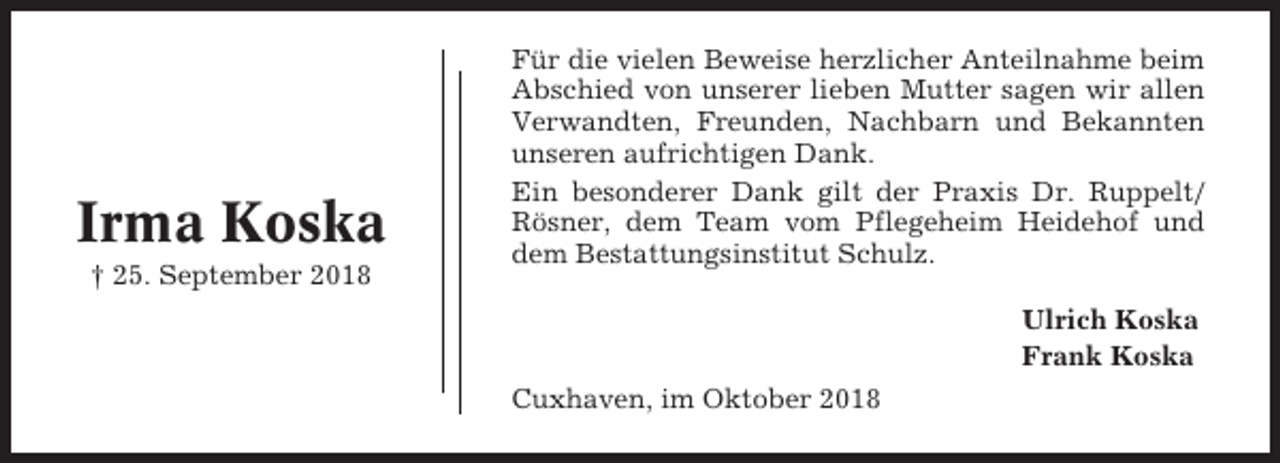 <p>Irma Koska<br />† 25. September 2018</p><p>Für die vielen Beweise herzlicher Anteilnahme beim<br />Abschied von unserer lieben Mutter sagen wir allen<br />Verwandten, Freunden, Nachbarn und Bekannten<br />unseren aufrichtigen Dank.<br />Ein besonderer Dank gilt der Praxis Dr. Ruppelt/<br />Rösner, dem Team vom Pflegeheim Heidehof und<br />dem Bestattungsinstitut Schulz.<br />Ulrich Koska<br />Frank Koska<br />Cuxhaven, im Oktober 2018</p>