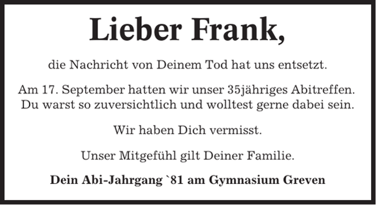 <p>Lieber Frank,<br />die Nachricht von Deinem Tod hat uns entsetzt.<br />Am 17. September hatten wir unser 35jähriges Abitreffen.<br />Du warst so zuversichtlich und wolltest gerne dabei sein.<br />Wir haben Dich vermisst.<br />Unser Mitgefühl gilt Deiner Familie.<br />Dein Abi-Jahrgang `81 am Gymnasium Greven</p>