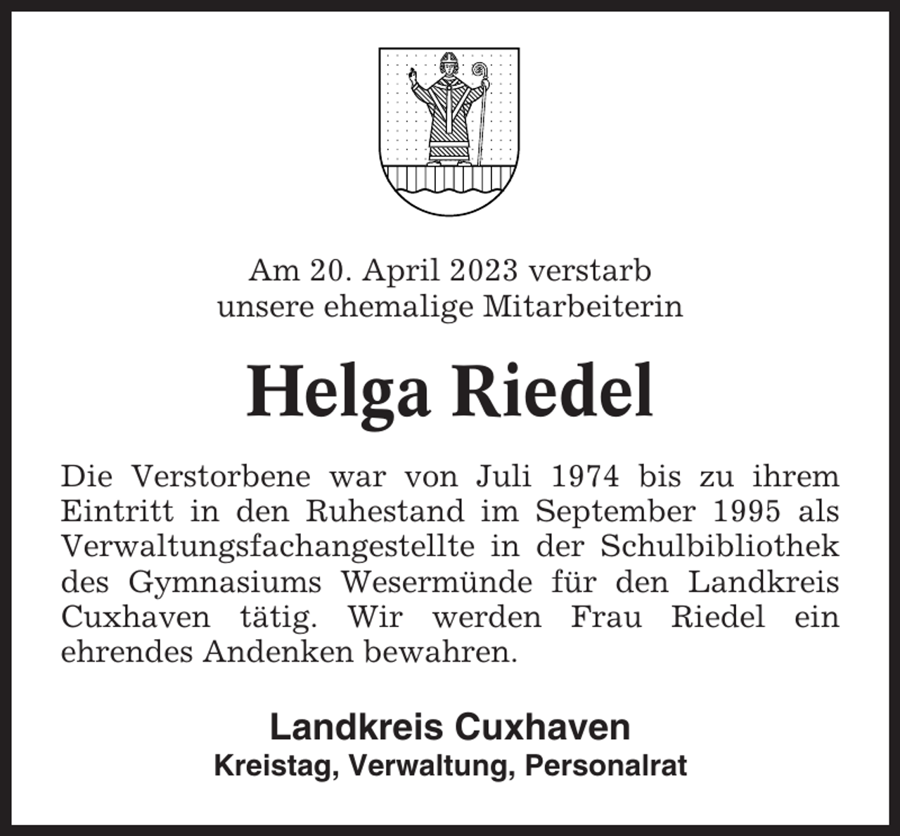 <p>Am 20. April 2023 verstarb<br />unsere ehemalige Mitarbeiterin</p><p>Helga Riedel<br />Die Verstorbene war von Juli 1974 bis zu ihrem<br />Eintritt in den Ruhestand im September 1995 als<br />Verwaltungsfachangestellte in der Schulbibliothek<br />des Gymnasiums Wesermünde für den Landkreis<br />Cuxhaven tätig. Wir werden Frau Riedel ein<br />ehrendes Andenken bewahren.</p><p>Landkreis Cuxhaven<br />Kreistag, Verwaltung, Personalrat</p>