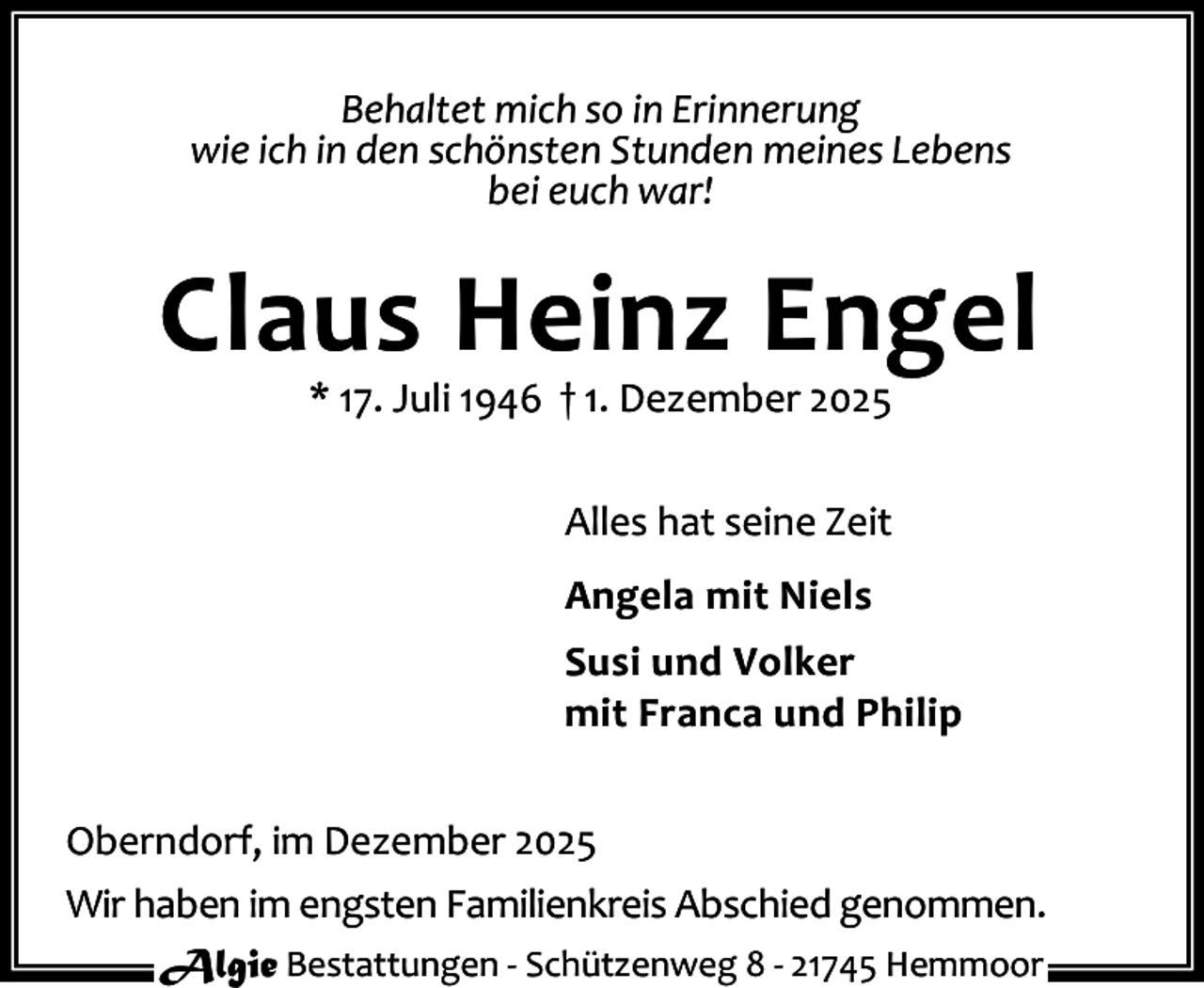 <p>Behaltet mich so in Erinnerung<br />wie ich in den schönsten Stunden meines Lebens<br />bei euch war!</p><p>Claus Heinz Engel<br />* 17. Juli 1946 † 1. Dezember 2025</p><p>Alles hat seine Zeit<br />Angela mit Niels<br />Susi und Volker<br />mit Franca und Philip<br />Oberndorf, im Dezember 2025<br />Wir haben im engsten Familienkreis Abschied genommen.<br />Algie Bestattungen - Schützenweg 8 - 21745 Hemmoor</p>